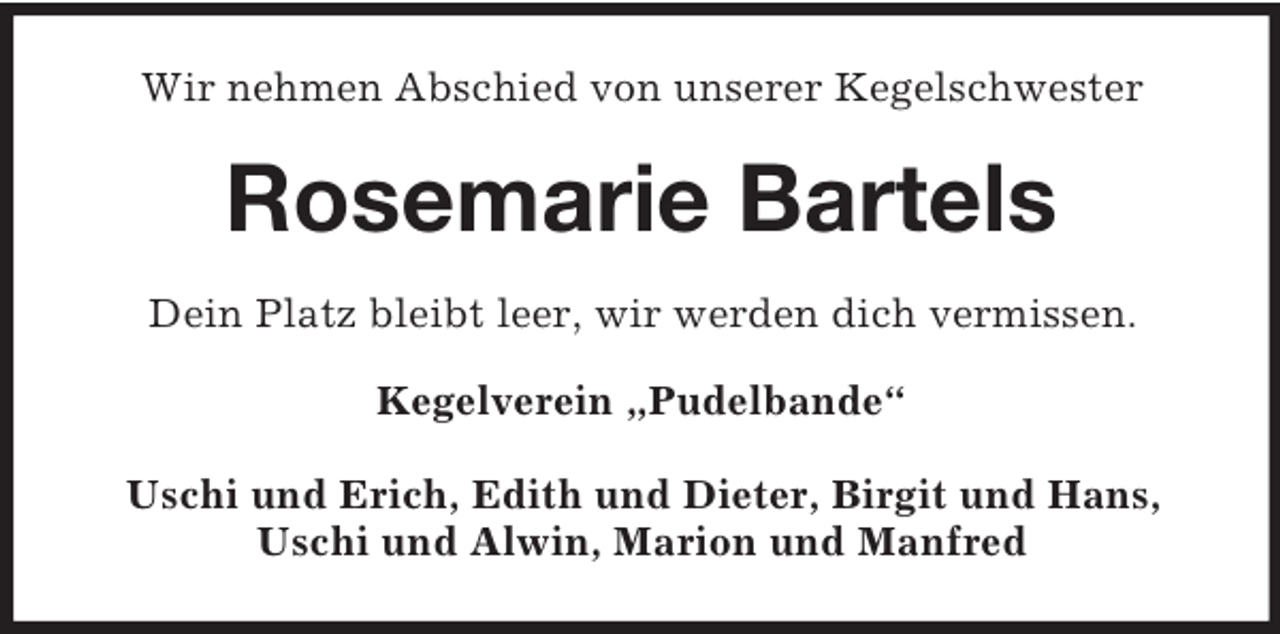 <p>Wir nehmen Abschied von unserer Kegelschwester</p><p>Rosemarie Bartels<br />Dein Platz bleibt leer, wir werden dich vermissen.<br />Kegelverein „Pudelbande“<br />Uschi und Erich, Edith und Dieter, Birgit und Hans,<br />Uschi und Alwin, Marion und Manfred</p>
