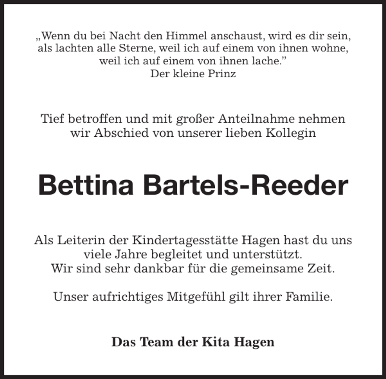 <p>„Wenn du bei Nacht den Himmel anschaust, wird es dir sein,<br />als lachten alle Sterne, weil ich auf einem von ihnen wohne,<br />weil ich auf einem von ihnen lache.”<br />Der kleine Prinz<br />Tief betroffen und mit großer Anteilnahme nehmen<br />wir Abschied von unserer lieben Kollegin<br />Bettina Bartels-Reeder<br />Als Leiterin der Kindertagesstätte Hagen hast du uns<br />viele Jahre begleitet und unterstützt.<br />Wir sind sehr dankbar für die gemeinsame Zeit.</p>
<p>Unser aufrichtiges Mitgefühl gilt ihrer Familie.<br />Das Team der Kita Hagen</p>