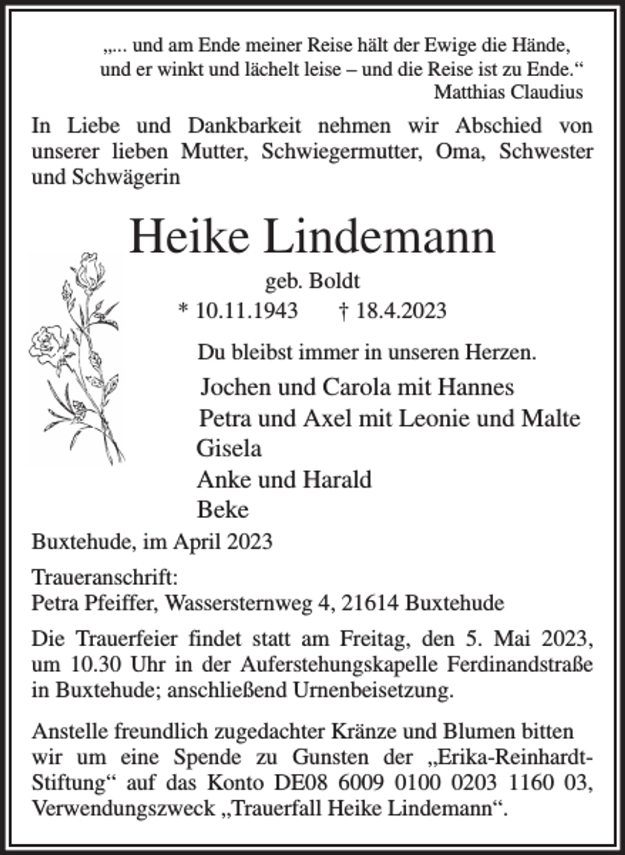 <p>„... und am Ende meiner Reise hält der Ewige die Hände,<br />und er winkt und lächelt leise - und die Reise ist zu Ende.“<br />Matthias Claudius<br />In Liebe und Dankbarkeit nehmen wir Abschied von<br />unserer lieben Mutter, Schwiegermutter, Oma, Schwester<br />und Schwägerin<br />Heike Lindemann<br />geb. Boldt<br />* 10.11.1943 † 18.4.2023<br />Du bleibst immer in unseren Herzen.<br />Jochen und Carola mit Hannes<br />Petra und Axel mit Leonie und Malte<br />Gisela<br />Anke und Harald<br />Beke<br />Buxtehude, im April 2023<br />Traueranschrift:<br />Petra Pfeiffer, Wassersternweg 4, 21614 Buxtehude<br />Die Trauerfeier findet statt am Freitag, den 5. Mai 2023,<br />um 10.30 Uhr in der Auferstehungskapelle Ferdinandstraße<br />in Buxtehude; anschließend Urnenbeisetzung.<br />Anstelle freundlich zugedachter Kränze und Blumen bitten<br />wir um eine Spende zu Gunsten der „Erika-Reinhardt-<br />Stiftung“ auf das Konto DE08 6009 0100 0203 1160 03,<br />Verwendungszweck „Trauerfall Heike Lindemann“.</p>