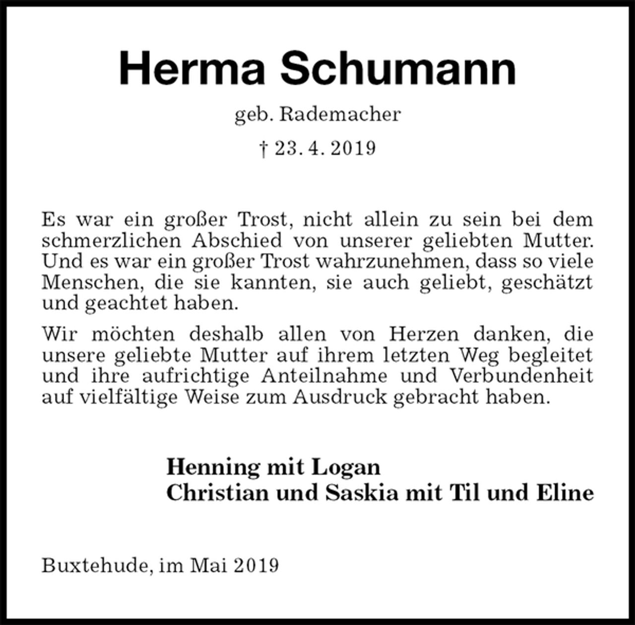 <p>Herma Schumann<br />geb. Rademacher<br />† 23. 4. 2019<br />Es war ein großer Trost, nicht allein zu sein bei dem schmerzlichen Abschied von unserer geliebten Mutter. Und es war ein großer Trost wahrzunehmen, dass so viele Menschen, die sie kannten, sie auch geliebt, geschätzt und geachtet haben.<br />Wir möchten deshalb allen von Herzen danken, die<br />unsere geliebte Mutter auf ihrem letzten Weg begleitet und ihre aufrichtige Anteilnahme und Verbundenheit auf vielfältige Weise zum Ausdruck gebracht haben.<br />Henning mit Logan<br />Christian und Saskia mit Til und Eline<br />Buxtehude, im Mai 2019</p>