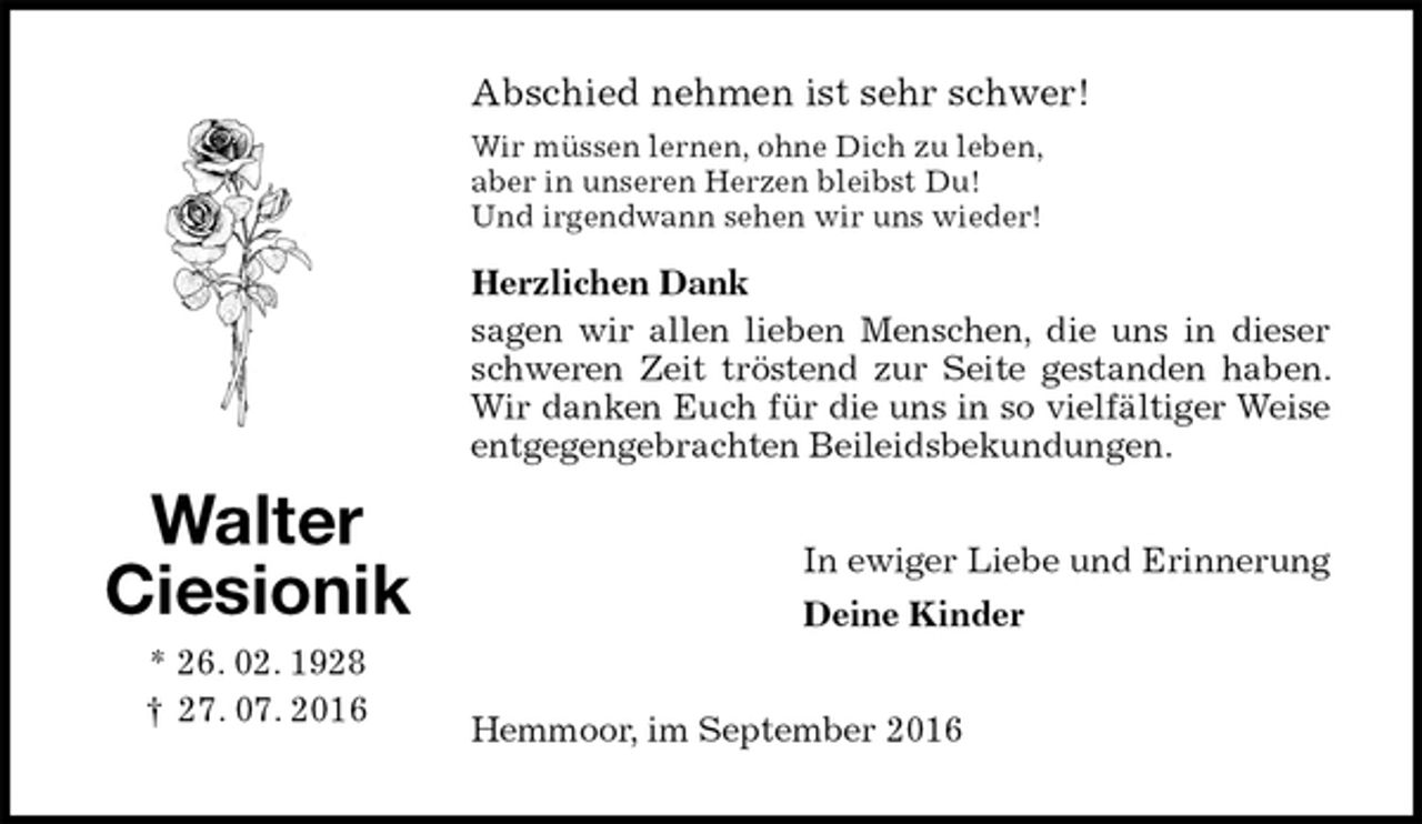 <p>Abschied nehmen ist sehr schwer!<br />Wir müssen lernen, ohne Dich zu leben,<br />aber in unseren Herzen bleibst Du!<br />Und irgendwann sehen wir uns wieder!<br />Herzlichen Dank<br />sagen wir allen lieben Menschen, die uns in dieser schweren Zeit tröstend zur Seite gestanden haben. Wir danken Euch für die uns in so vielfältiger Weise entgegengebrachten Beileidsbekundungen.<br />In ewiger Liebe und Erinnerung<br />Deine Kinder<br />Hemmoor, im September 2016<br />Walter<br />Ciesionik<br />* 26. 02. 1928<br />† 27. 07. 2016</p>