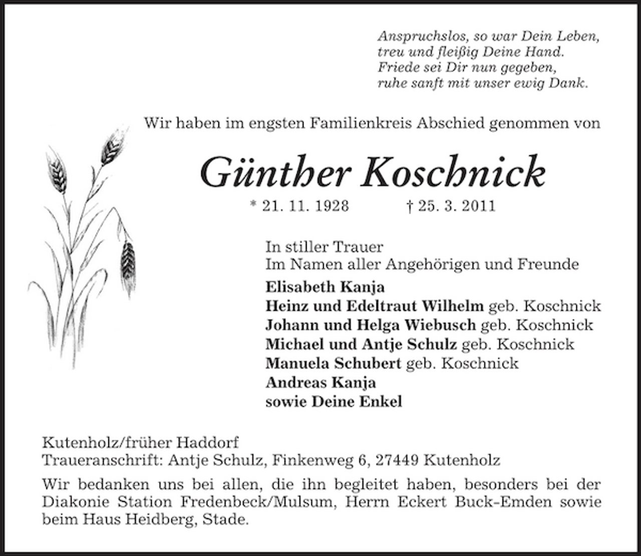 <p>Anspruchslos, so war Dein Leben, treu und fleißig Deine Hand. Friede sei Dir nun gegeben, ruhe sanft mit unser ewig Dank.</p><p>Wir haben im engsten Familienkreis Abschied genommen von</p><p>Günther Koschnick<br />* 21. 11. 1928 † 25. 3. 2011 In stiller Trauer Im Namen aller Angehörigen und Freunde Elisabeth Kanja Heinz und Edeltraut Wilhelm geb. Koschnick Johann und Helga Wiebusch geb. Koschnick Michael und Antje Schulz geb. Koschnick Manuela Schubert geb. Koschnick Andreas Kanja sowie Deine Enkel Kutenholz/früher Haddorf Traueranschrift: Antje Schulz, Finkenweg 6, 27449 Kutenholz Wir bedanken uns bei allen, die ihn begleitet haben, besonders bei der Diakonie Station Fredenbeck/Mulsum, Herrn Eckert Buck-Emden sowie beim Haus Heidberg, Stade.</p>