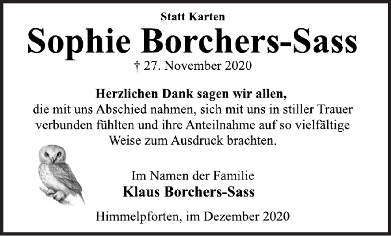 <p>Statt Karten<br />Sophie Borchers-Sass<br />† 27. November 2020<br />Herzlichen Dank sagen wir allen,<br />die mit uns Abschied nahmen, sich mit uns in stiller Trauer<br />verbunden fühlten und ihre Anteilnahme auf so vielfältige<br />Weise zum Ausdruck brachten.<br />Im Namen der Familie<br />Klaus Borchers-Sass<br />Himmelpforten, im Dezember 2020</p>