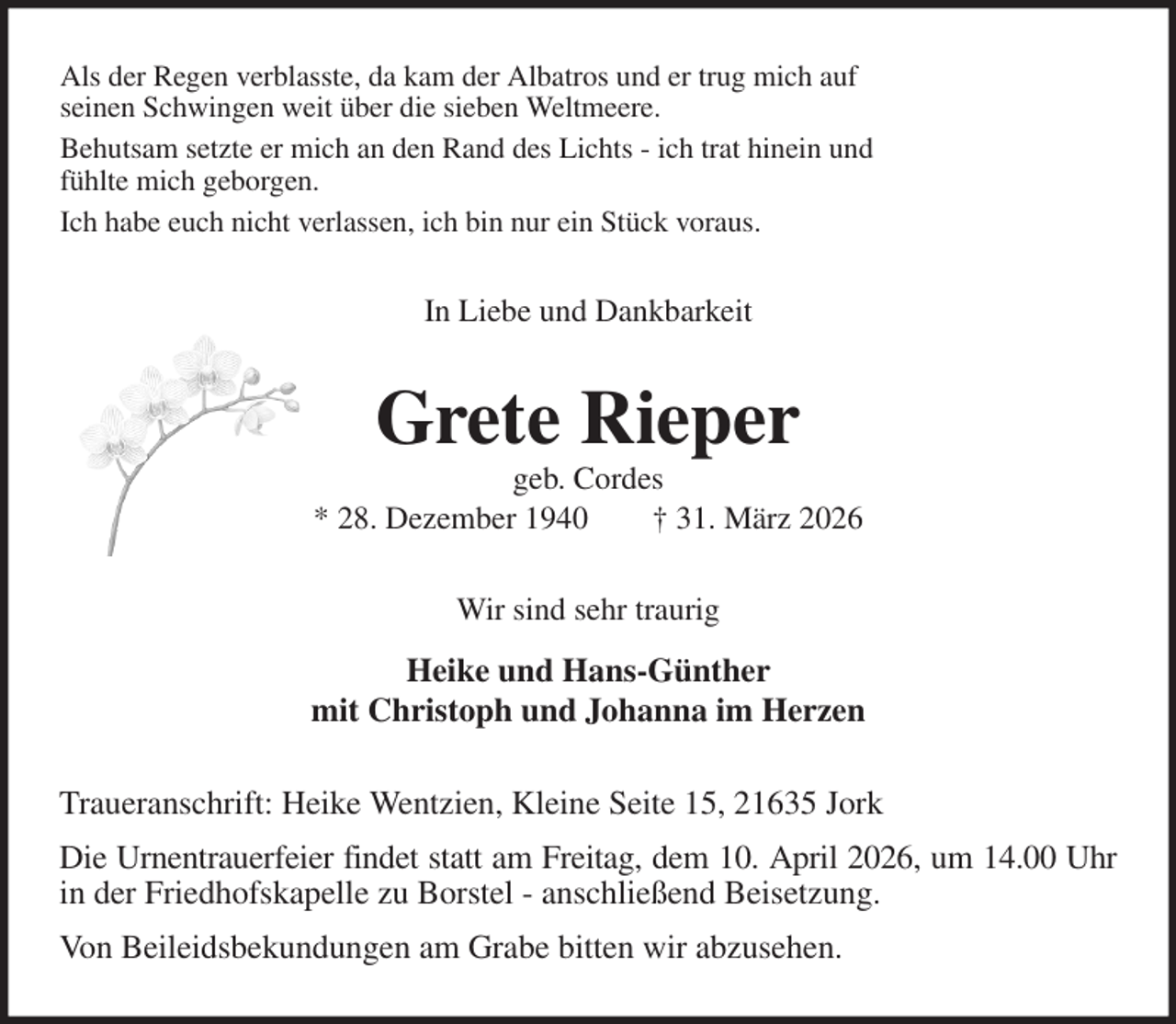 <p>Als der Regen verblasste, da kam der Albatros und er trug mich auf<br />seinen Schwingen weit über die sieben Weltmeere.<br />Behutsam setzte er mich an den Rand des Lichts - ich trat hinein und<br />fühlte mich geborgen.<br />Ich habe euch nicht verlassen, ich bin nur ein Stück voraus.<br />In Liebe und Dankbarkeit<br />Grete Rieper<br />geb. Cordes<br />* 28. Dezember 1940 † 31. März 2026<br />Wir sind sehr traurig<br />Heike und Hans-Günther<br />mit Christoph und Johanna im Herzen<br />Traueranschrift: Heike Wentzien, Kleine Seite 15, 21635 Jork<br />Die Urnentrauerfeier findet statt am Freitag, dem 10. April 2026, um 14.00 Uhr<br />in der Friedhofskapelle zu Borstel - anschließend Beisetzung.<br />Von Beileidsbekundungen am Grabe bitten wir abzusehen.</p>