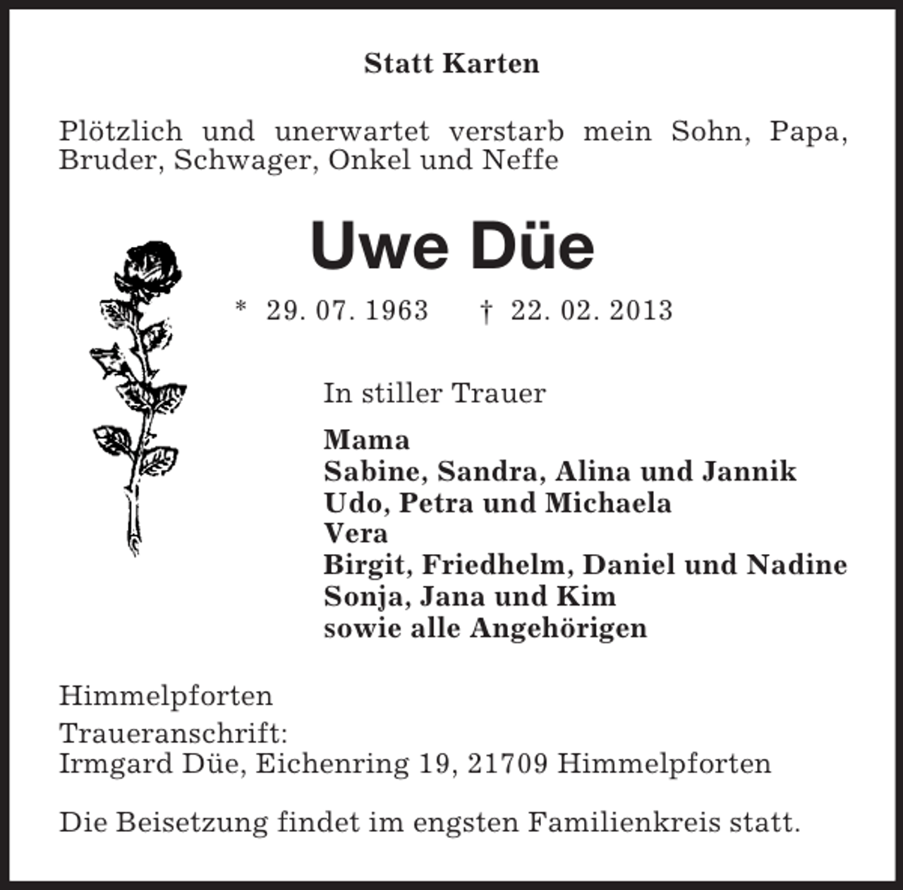 <p>Statt Karten<br />Plötzlich und unerwartet verstarb mein Sohn, Papa,<br />Bruder, Schwager, Onkel und Neffe</p><p>Uwe Düe<br />* 29. 07. 1963</p><p>† 22. 02. 2013</p><p>In stiller Trauer<br />Mama<br />Sabine, Sandra, Alina und Jannik<br />Udo, Petra und Michaela<br />Vera<br />Birgit, Friedhelm, Daniel und Nadine<br />Sonja, Jana und Kim<br />sowie alle Angehörigen<br />Himmelpforten<br />Traueranschrift:<br />Irmgard Düe, Eichenring 19, 21709 Himmelpforten<br />Die Beisetzung findet im engsten Familienkreis statt.</p>