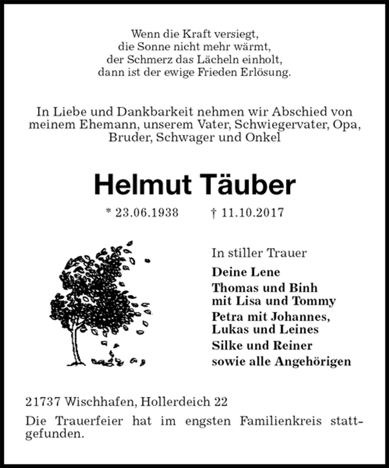 <p>Wenn die Kraft versiegt,<br />die Sonne nicht mehr wärmt,<br />der Schmerz das Lächeln einholt,<br />dann ist der ewige Frieden Erlösung.<br />In Liebe und Dankbarkeit nehmen wir Abschied von<br />meinem Ehemann, unserem Vater, Schwiegervater, Opa,<br />Bruder, Schwager und Onkel<br />Helmut Täuber<br />* 23.06.1938 † 11.10.2017<br />In stiller Trauer<br />Deine Lene<br />Thomas und Binh<br />mit Lisa und Tommy<br />Petra mit Johannes,<br />Lukas und Leines<br />Silke und Reiner<br />sowie alle Angehörigen<br />21737 Wischhafen, Hollerdeich 22<br />Die Trauerfeier hat im engsten Familienkreis statt-<br />gefunden.</p>