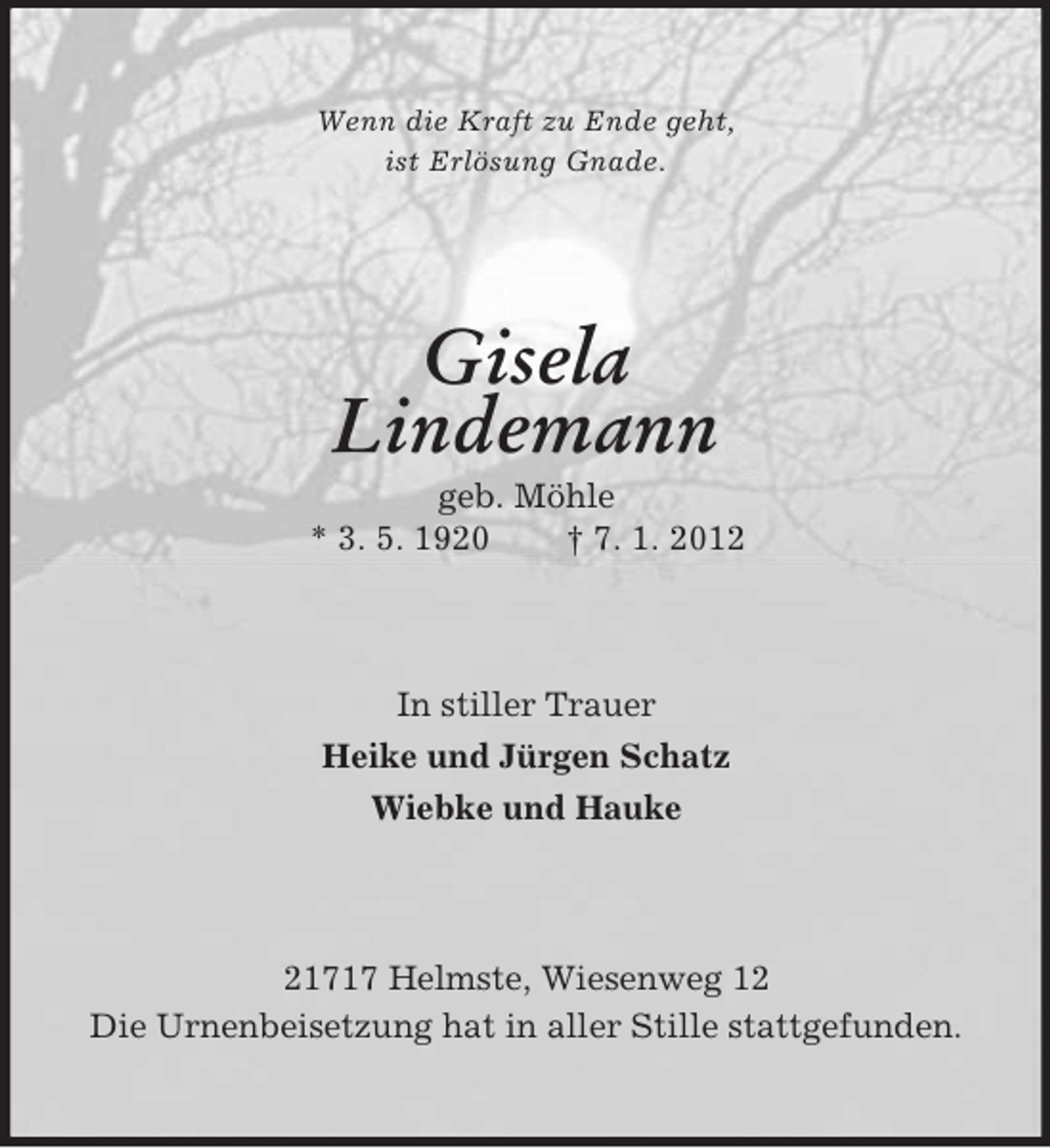 <p>Wenn die Kraft zu Ende geht,<br />ist Erlösung Gnade.</p><p>Gisela<br />Lindemann<br />geb. Möhle<br />* 3. 5. 1920<br />† 7. 1. 2012</p><p>In stiller Trauer<br />Heike und Jürgen Schatz<br />Wiebke und Hauke</p><p>21717 Helmste, Wiesenweg 12<br />Die Urnenbeisetzung hat in aller Stille stattgefunden.</p>