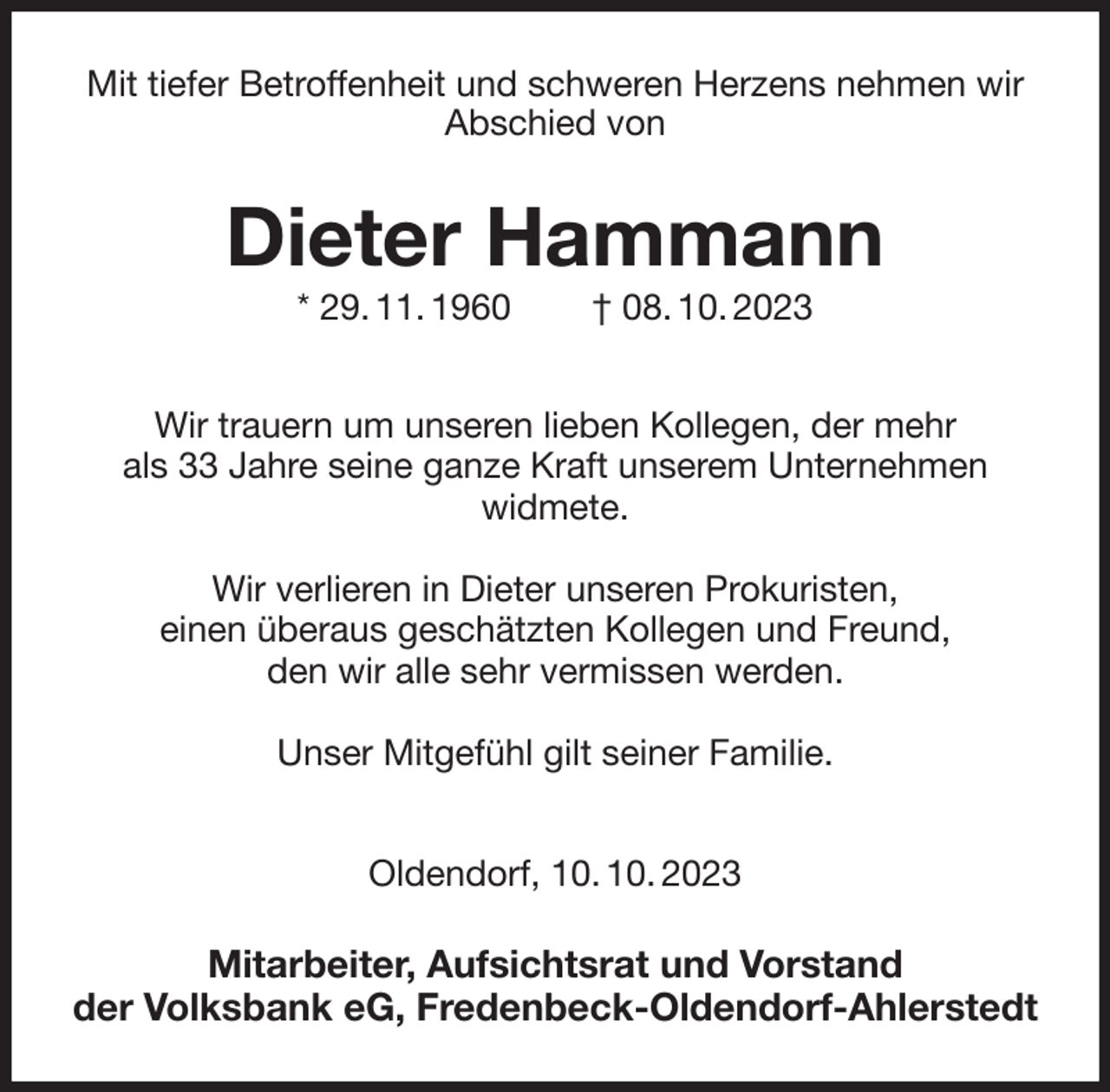 <p>Mit tiefer Betroffenheit und schweren Herzens nehmen wir Abschied von<br />Dieter Hammann<br />* 29. 11. 1960 † 08. 10. 2023<br />Wir trauern um unseren lieben Kollegen, der mehr<br />als 33 Jahre seine ganze Kraft unserem Unternehmen<br />widmete.</p><p>Wir verlieren in Dieter unseren Prokuristen,<br />einen überaus geschätzten Kollegen und Freund,<br />den wir alle sehr vermissen werden.</p><p>Unser Mitgefühl gilt seiner Familie.</p><p>Oldendorf, 10. 10. 2023<br />Mitarbeiter, Aufsichtsrat und Vorstand<br />der Volksbank eG, Fredenbeck-Oldendorf-Ahlerstedt</p>