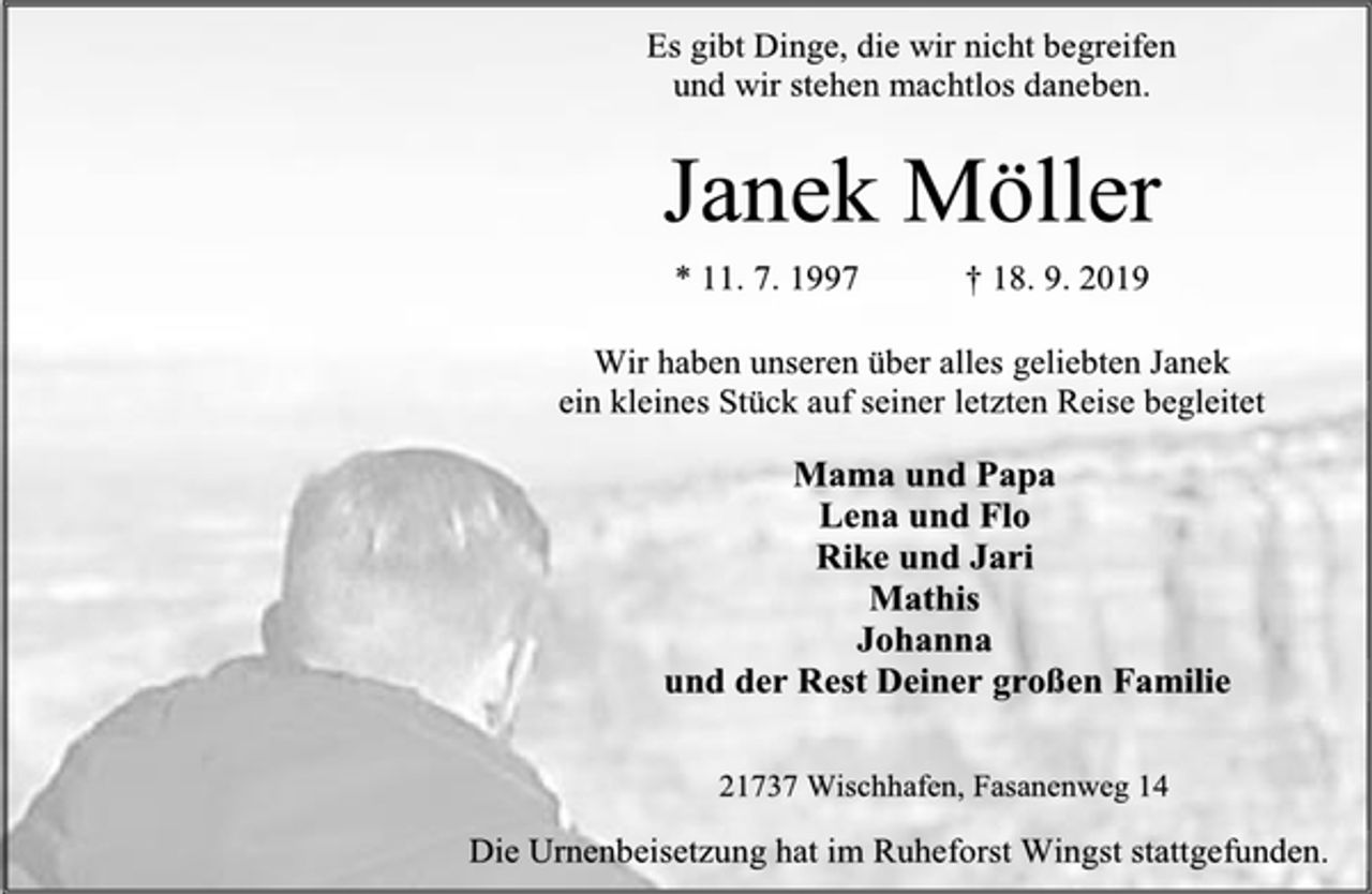 <p>Es gibt Dinge, die wir nicht begreifen<br />und wir stehen machtlos daneben.<br />Janek Möller<br />* 11. 7. 1997 † 18. 9. 2019<br />Wir haben unseren über alles geliebten Janek<br />ein kleines Stück auf seiner letzten Reise begleitet<br />Mama und Papa<br />Lena und Flo<br />Rike und Jari<br />Mathis<br />Johanna<br />und der Rest Deiner großen Familie<br />21737 Wischhafen, Fasanenweg 14<br />Die Urnenbeisetzung hat im Ruheforst Wingst stattgefunden.</p>