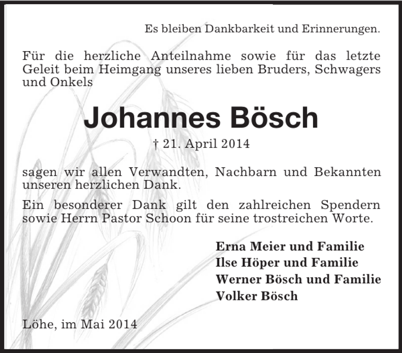<p>Es bleiben Dankbarkeit und Erinnerungen.<br />Für die herzliche Anteilnahme sowie für das letzte<br />Geleit beim Heimgang unseres lieben Bruders, Schwagers<br />und Onkels<br />Johannes Bösch<br />† 21. April 2014<br />sagen wir allen Verwandten, Nachbarn und Bekannten unseren herzlichen Dank.<br />Ein besonderer Dank gilt den zahlreichen Spendern<br />sowie Herrn Pastor Schoon für seine trostreichen Worte.<br />Erna Meier und Familie<br />Ilse Höper und Familie<br />Werner Bösch und Familie<br />Volker Bösch<br />Löhe, im Mai 2014</p>