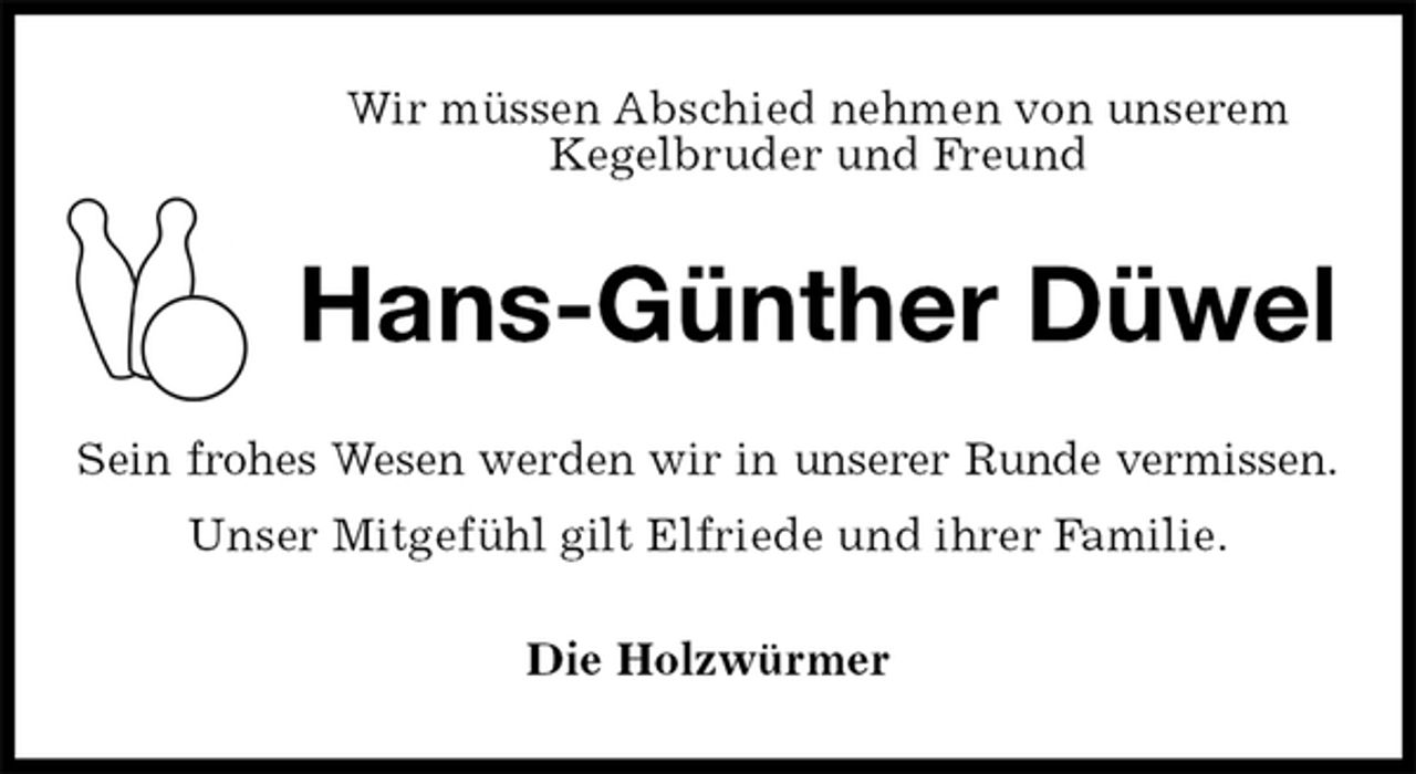<p>Wir müssen Abschied nehmen von unserem<br />Kegelbruder und Freund<br />Hans-Günther Düwel<br />Sein frohes Wesen werden wir in unserer Runde vermissen.<br />Unser Mitgefühl gilt Elfriede und ihrer Familie.<br />Die Holzwürmer</p>