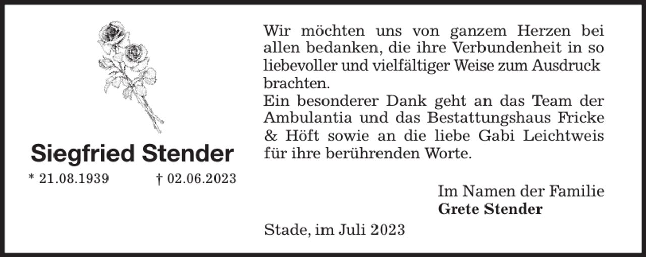 <p>Wir möchten uns von ganzem Herzen bei<br />allen bedanken, die ihre Verbundenheit in so<br />liebevoller und vielfältiger Weise zum Ausdruck<br />brachten.<br />Ein besonderer Dank geht an das Team der<br />Ambulantia und das Bestattungshaus Fricke<br />&amp; Höft sowie an die liebe Gabi Leichtweis<br />für ihre berührenden Worte.</p><p>Im Namen der Familie<br />Grete Stender<br />Stade, im Juli 2023<br />Siegfried Stender<br />* 21.08.1939 † 02.06.2023</p>