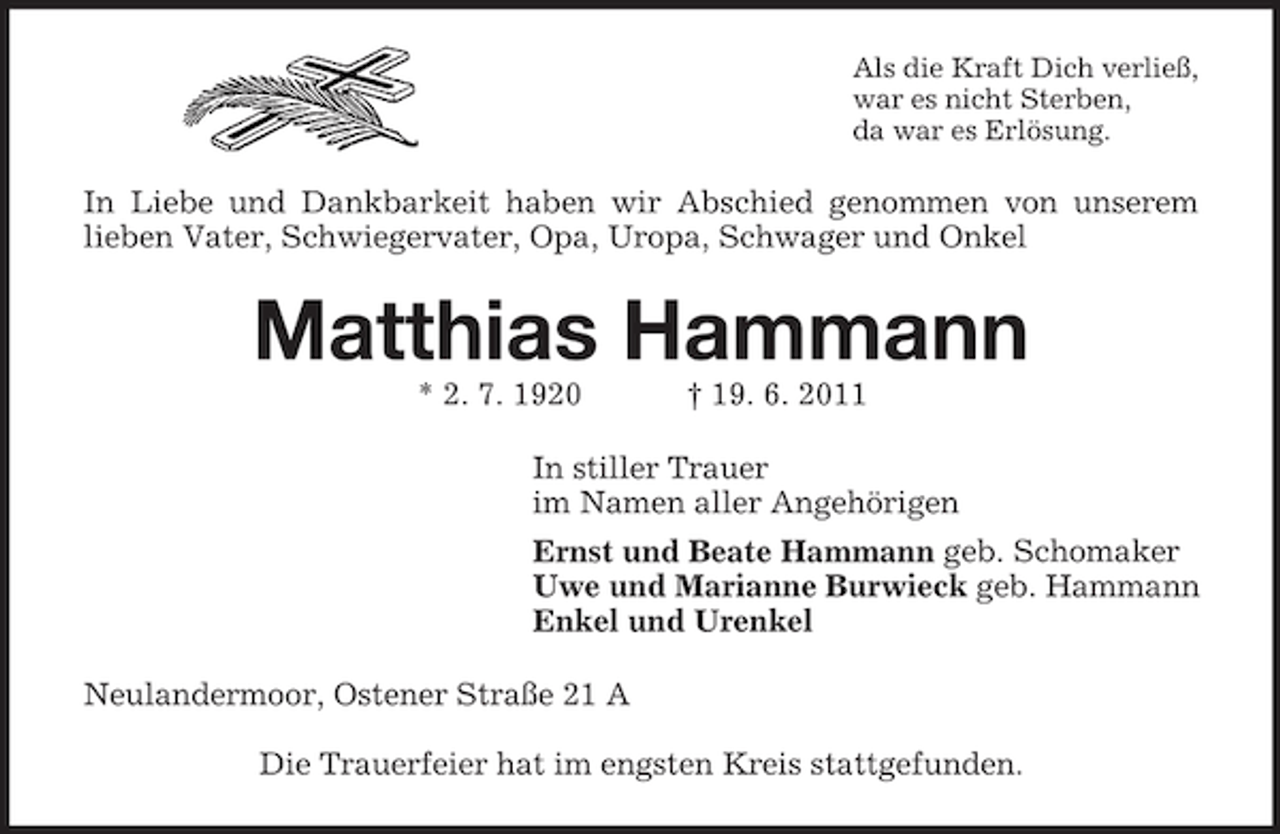 <p>Als die Kraft Dich verließ,<br />war es nicht Sterben,<br />da war es Erlösung.</p><p>In Liebe und Dankbarkeit haben wir Abschied genommen von unserem<br />lieben Vater, Schwiegervater, Opa, Uropa, Schwager und Onkel</p><p>Matthias Hammann<br />* 2. 7. 1920</p><p>† 19. 6. 2011</p><p>In stiller Trauer<br />im Namen aller Angehörigen<br />Ernst und Beate Hammann geb. Schomaker<br />Uwe und Marianne Burwieck geb. Hammann<br />Enkel und Urenkel<br />Neulandermoor, Ostener Straße 21 A<br />Die Trauerfeier hat im engsten Kreis stattgefunden.</p>