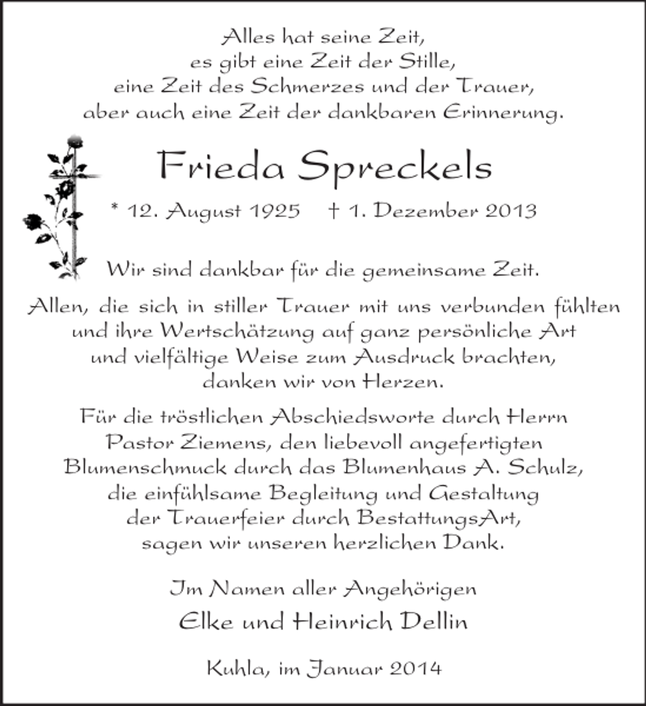 <p>Alles hat seine Zeit,<br />es gibt eine Zeit der Stille,<br />eine Zeit des Schmerzes und der Trauer,<br />aber auch eine Zeit der dankbaren Erinnerung.<br />Frieda Spreckels<br />* 12. August 1925 † 1. Dezember 2013<br />Wir sind dankbar für die gemeinsame Zeit.<br />Allen, die sich in stiller Trauer mit uns verbunden fühlten und ihre Wertschätzung auf ganz persönliche Art<br />und vielfältige Weise zum Ausdruck brachten,<br />danken wir von Herzen.<br />Für die tröstlichen Abschiedsworte durch Herrn<br />Pastor Ziemens, den liebevoll angefertigten<br />Blumenschmuck durch das Blumenhaus A. Schulz,<br />die einfühlsame Begleitung und Gestaltung<br />der Trauerfeier durch BestattungsArt,<br />sagen wir unseren herzlichen Dank.<br />Im Namen aller Angehörigen<br />Elke und Heinrich Dellin<br />Kuhla, im Januar 2014</p>