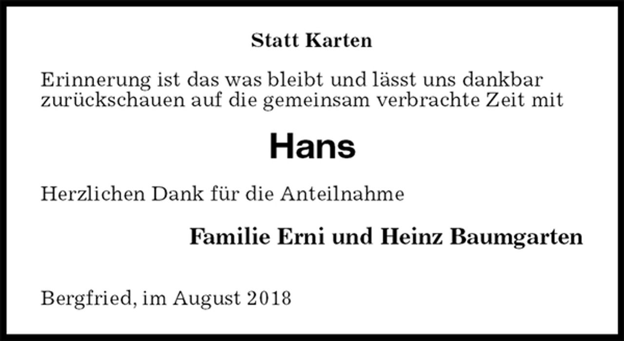 <p>Statt Karten<br />Erinnerung ist das was bleibt und lässt uns dankbar<br />zurückschauen auf die gemeinsam verbrachte Zeit mit<br />Hans<br />Herzlichen Dank für die Anteilnahme<br />Familie Erni und Heinz Baumgarten</p><p>Bergfried, im August 2018</p>