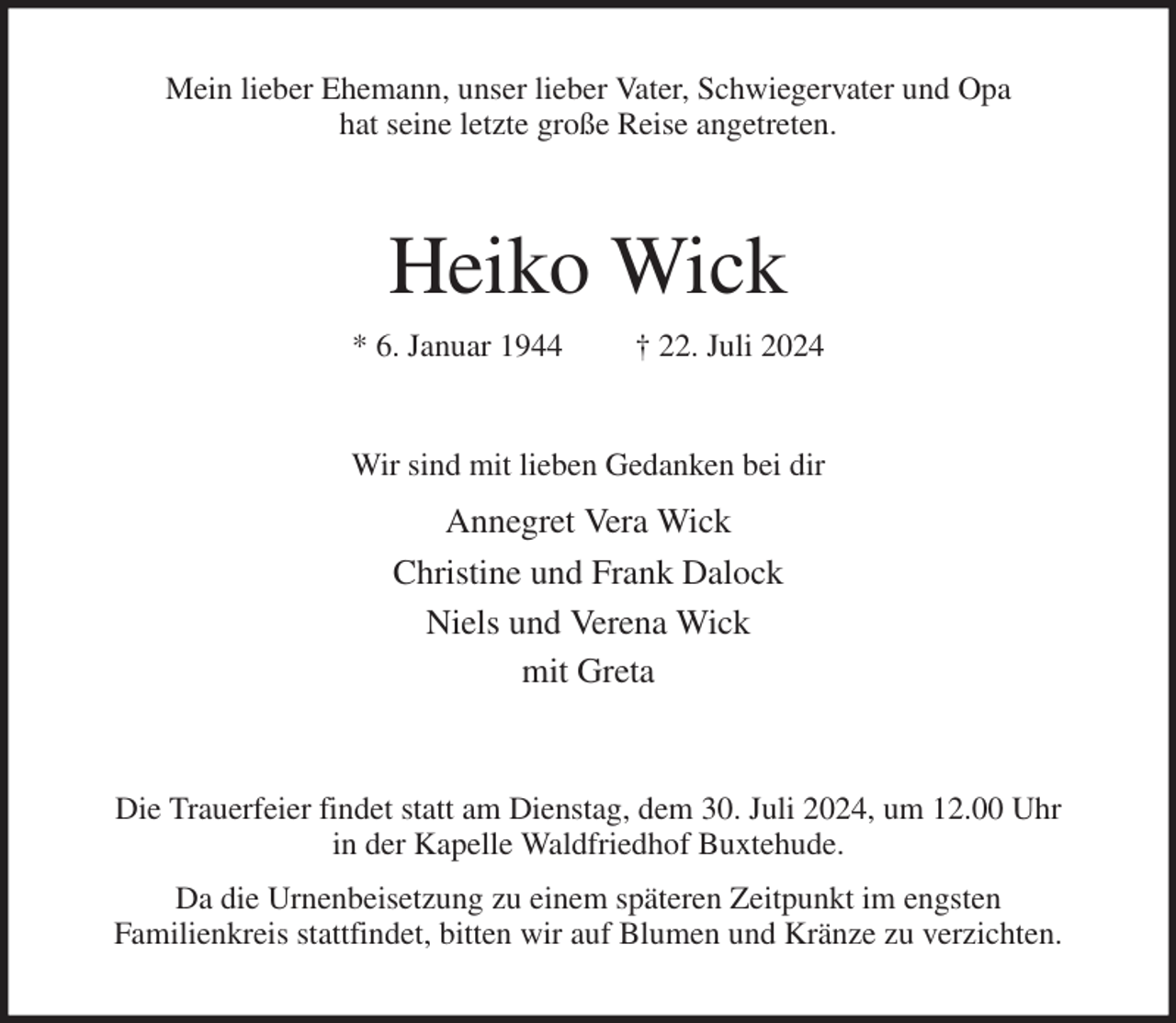 <p>Mein lieber Ehemann, unser lieber Vater, Schwiegervater und Opa<br />hat seine letzte große Reise angetreten.<br />Heiko Wick<br />* 6. Januar 1944 † 22. Juli 2024<br />Wir sind mit lieben Gedanken bei dir<br />Annegret Vera Wick<br />Christine und Frank Dalock<br />Niels und Verena Wick<br />mit Greta<br />Die Trauerfeier findet statt am Dienstag, dem 30. Juli 2024, um 12.00 Uhr<br />in der Kapelle Waldfriedhof Buxtehude.<br />Da die Urnenbeisetzung zu einem späteren Zeitpunkt im engsten<br />Familienkreis stattfindet, bitten wir auf Blumen und Kränze zu verzichten.</p>