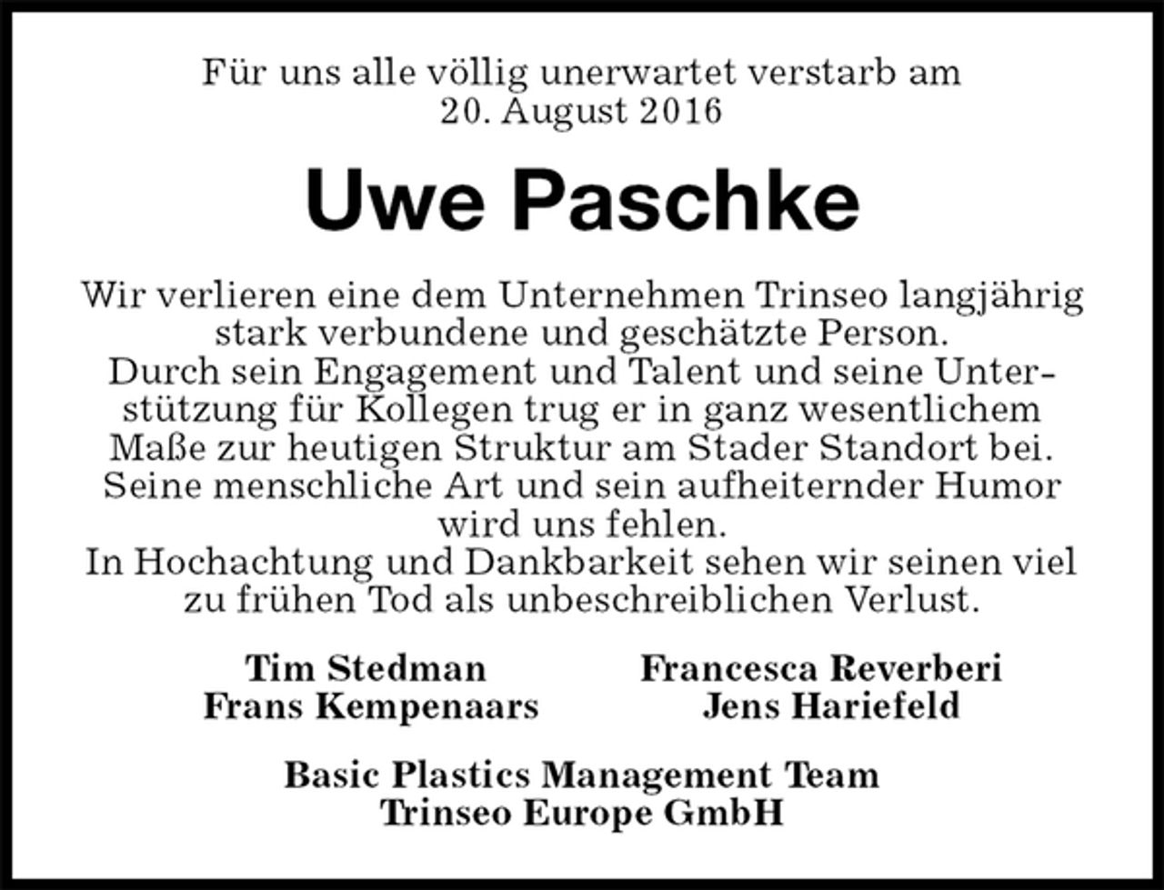 <p>Für uns alle völlig unerwartet verstarb am<br />20. August 2016<br />Uwe Paschke<br />Wir verlieren eine dem Unternehmen Trinseo langjährig stark verbundene und geschätzte Person.<br />Durch sein Engagement und Talent und seine Unterstützung für Kollegen trug er in ganz wesentlichem<br />Maße zur heutigen Struktur am Stader Standort bei.<br />Seine menschliche Art und sein aufheiternder Humor<br />wird uns fehlen.<br />In Hochachtung und Dankbarkeit sehen wir seinen viel zu frühen Tod als unbeschreiblichen Verlust.<br />Tim Stedman Francesca Reverberi<br />Frans Kempenaars Jens Hariefeld<br />Basic Plastics Management Team<br />Trinseo Europe GmbH</p>