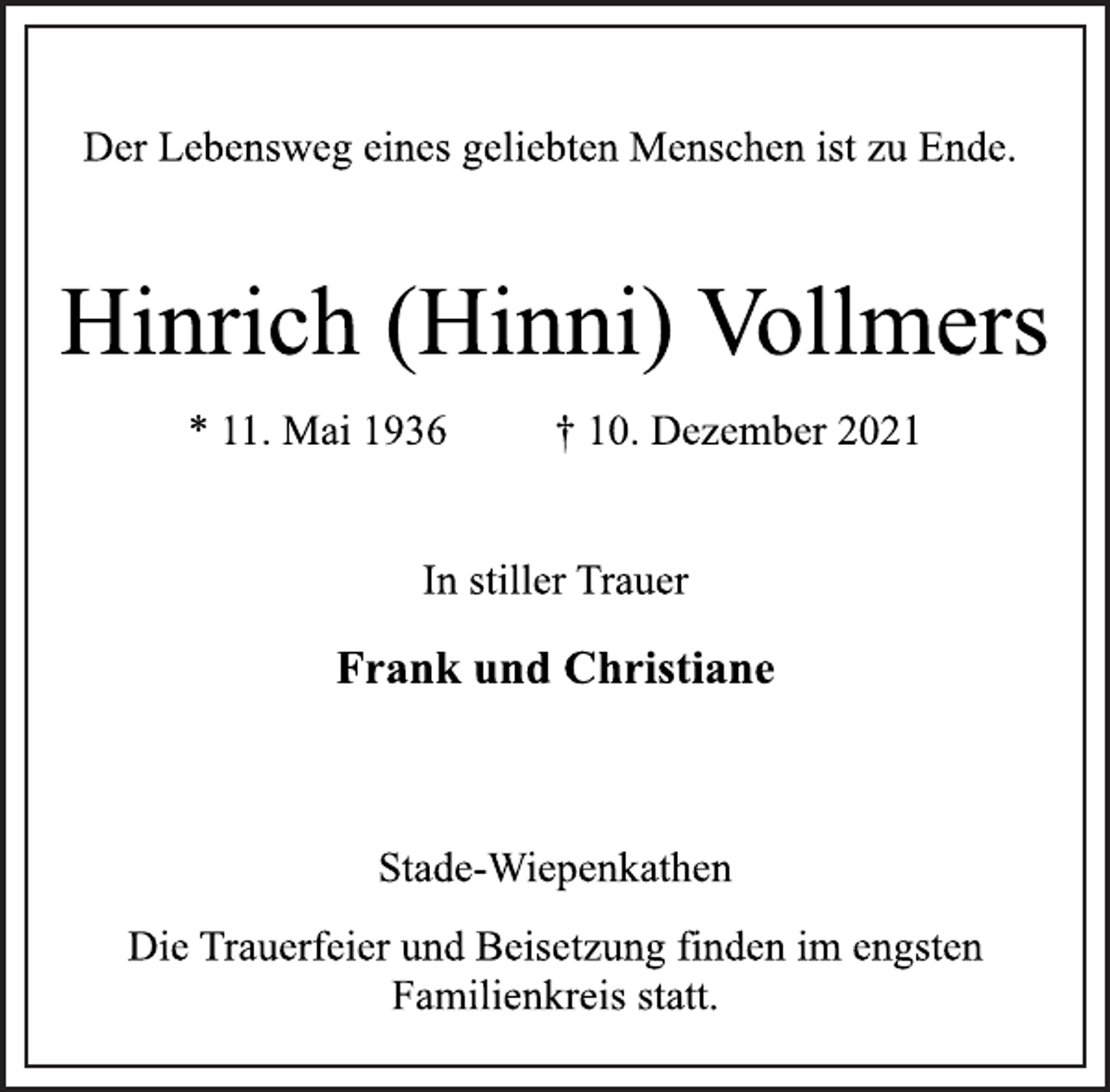 <p>Der Lebensweg eines geliebten Menschen ist zu Ende.<br />Hinrich (Hinni) Vollmers<br />* 11. Mai 1936 † 10. Dezember 2021<br />In stiller Trauer<br />Frank und Christiane<br />Stade-Wiepenkathen<br />Die Trauerfeier und Beisetzung finden im engsten<br />Familienkreis statt.</p>