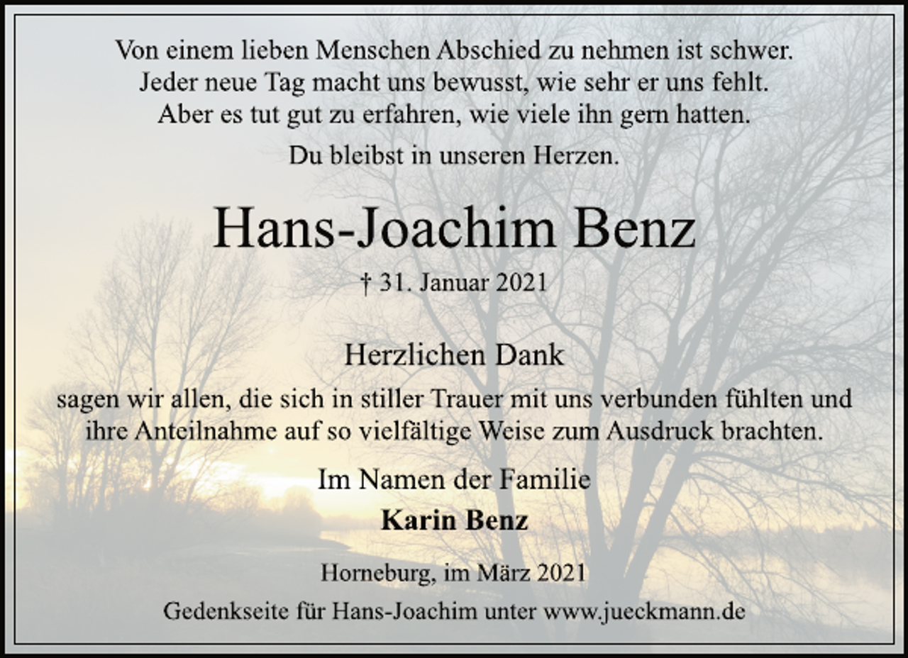 <p>Von einem lieben Menschen Abschied zu nehmen ist schwer.<br />Jeder neue Tag macht uns bewusst, wie sehr er uns fehlt.<br />Aber es tut gut zu erfahren, wie viele ihn gern hatten.<br />Du bleibst in unseren Herzen.<br />Hans-Joachim Benz<br />† 31. Januar 2021<br />Herzlichen Dank<br />sagen wir allen, die sich in stiller Trauer mit uns verbunden fühlten und ihre Anteilnahme auf so vielfältige Weise zum Ausdruck brachten.<br />Im Namen der Familie<br />Karin Benz<br />Horneburg, im März 2021<br />Gedenkseite für Hans-Joachim unter www.jueckmann.de</p>