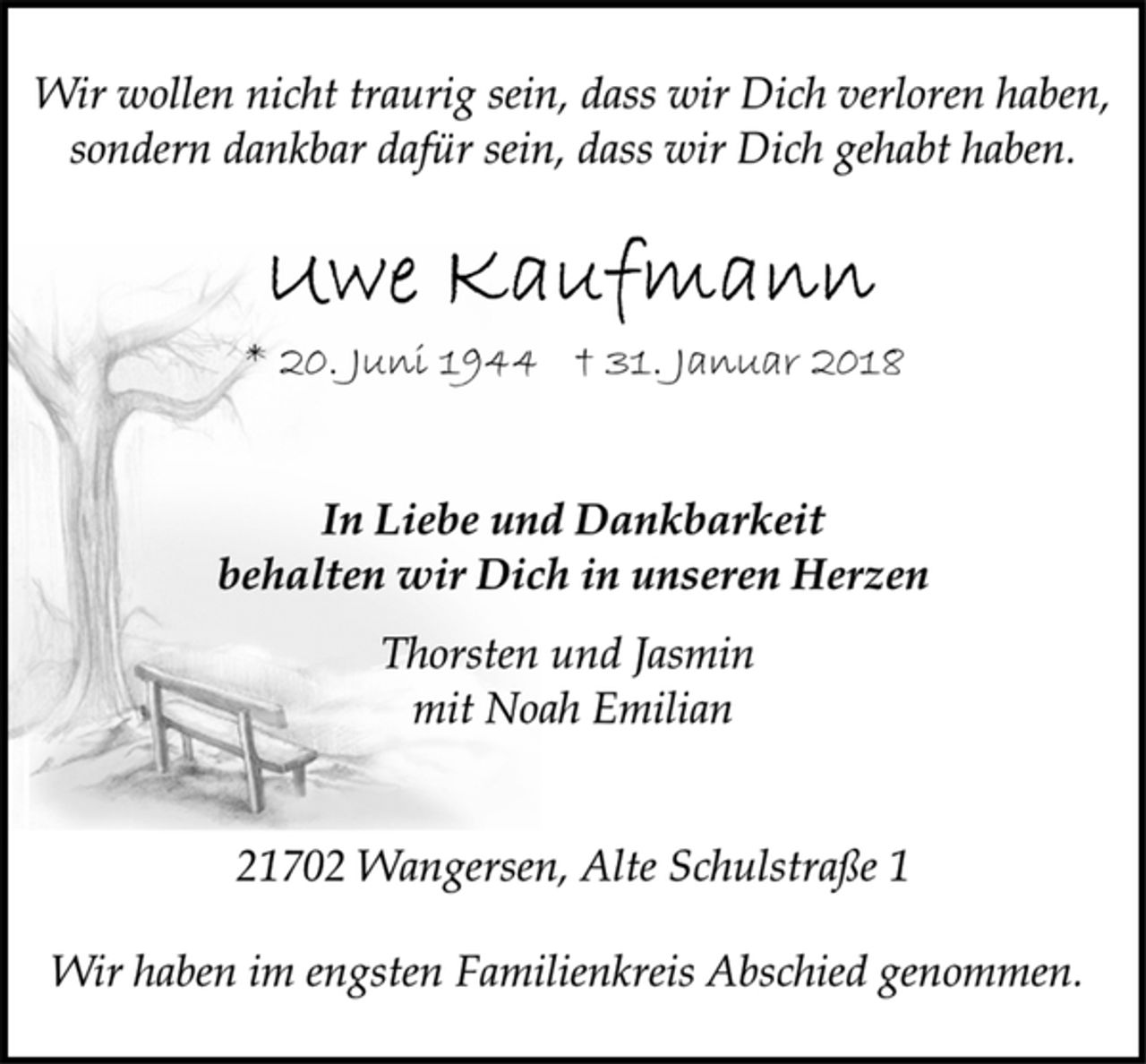 <p>In Liebe und Dankbarkeit<br />behalten wir Dich in unseren Herzen<br />Uwe Kaufmann<br />Thorsten und Jasmin<br />mit Noah Emilian<br />Wir wollen nicht traurig sein, dass wir Dich verloren haben,<br />sondern dankbar dafür sein, dass wir Dich gehabt haben.<br />* 20. Juni 1944 † 31. Januar 2018<br />Wir haben im engsten Familienkreis Abschied genommen.<br />21702 Wangersen, Alte Schulstraße 1</p>