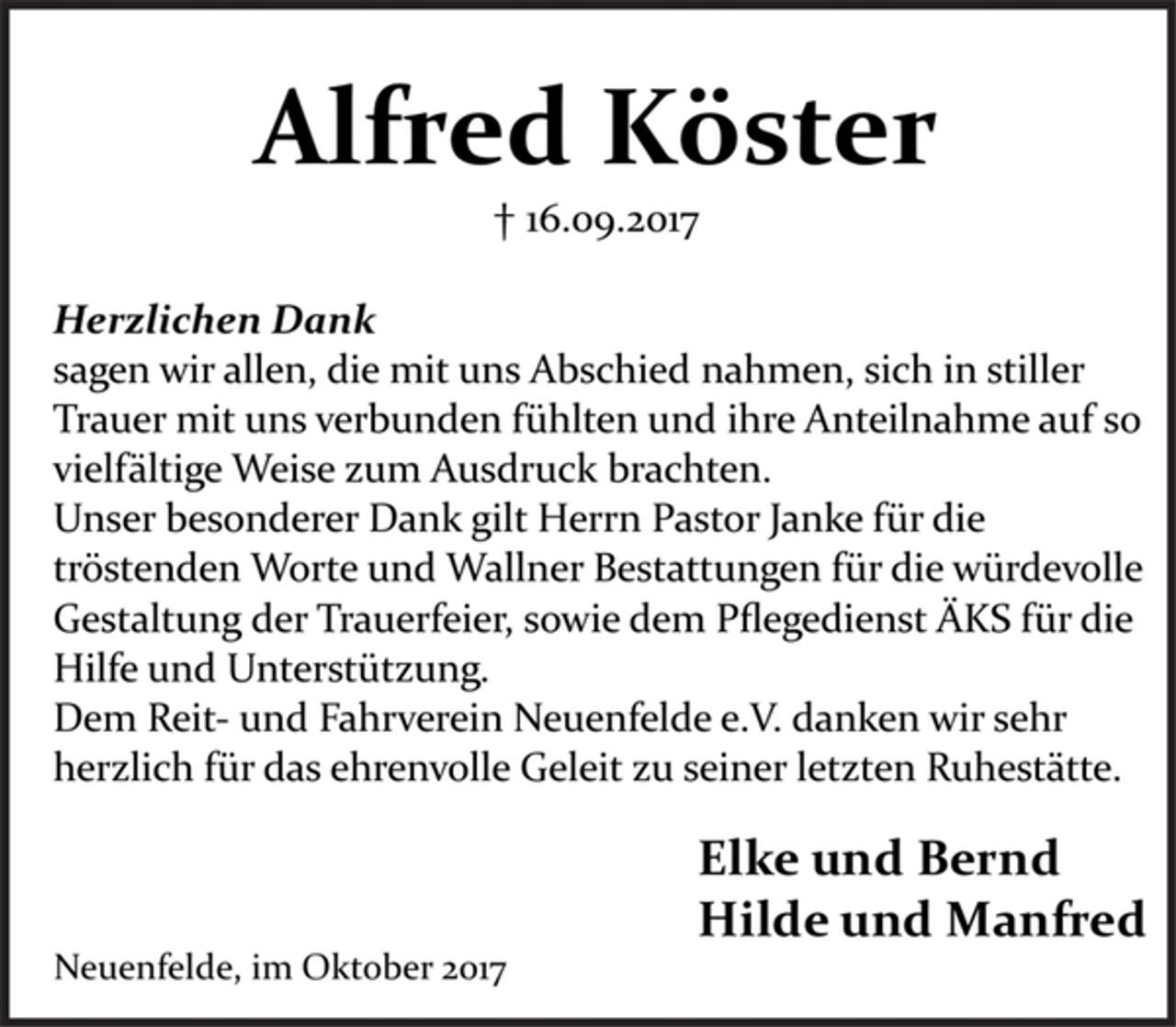 <p>Alfred Köster<br />+ 16.09.2017</p><p>Herzlichen Dank<br />sagen wir allen, die mit uns Abschied nahmen, sich in stiller Trauer mit uns verbunden fühlten und ihre Anteilnahme auf so vielfältige Weise zum Ausdruck brachten.<br />Unser besonderer Dank gilt Herrn Pastor Janke für die tröstenden Worte und Wallner Bestattungen für die würdevolle Gestaltung der Trauerfeier, sowie dem Pflegedienst ÄKS für die Hilfe und Unterstützung.<br />Dem Reit- und Fahrverein Neuenfelde e.V. danken wir sehr herzlich für das ehrenvolle Geleit zu seiner letzten Ruhestätte.</p><p>Elke und Bernd<br />Hilde und Manfred</p><p>Neuenfelde, im Oktober 2017</p>
