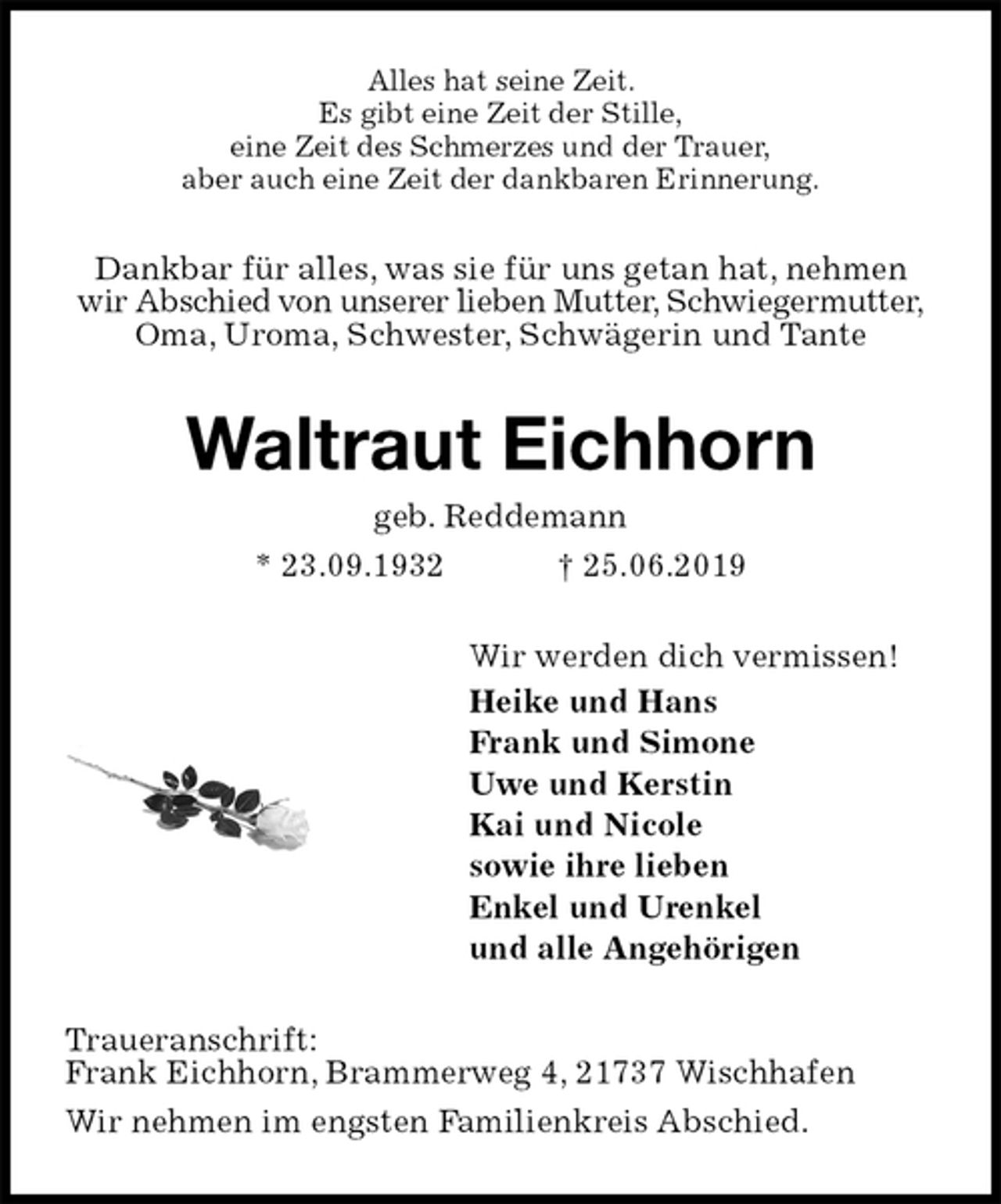 <p>Alles hat seine Zeit.<br />Es gibt eine Zeit der Stille,<br />eine Zeit des Schmerzes und der Trauer,<br />aber auch eine Zeit der dankbaren Erinnerung.<br />Dankbar für alles, was sie für uns getan hat, nehmen wir Abschied von unserer lieben Mutter, Schwiegermutter, Oma, Uroma, Schwester, Schwägerin und Tante<br />Waltraut Eichhorn<br />geb. Reddemann<br />* 23.09.1932 † 25.06.2019<br />Wir werden dich vermissen!<br />Heike und Hans<br />Frank und Simone<br />Uwe und Kerstin<br />Kai und Nicole<br />sowie ihre lieben<br />Enkel und Urenkel<br />und alle Angehörigen<br />Traueranschrift:<br />Frank Eichhorn, Brammerweg 4, 21737 Wischhafen<br />Wir nehmen im engsten Familienkreis Abschied.</p>