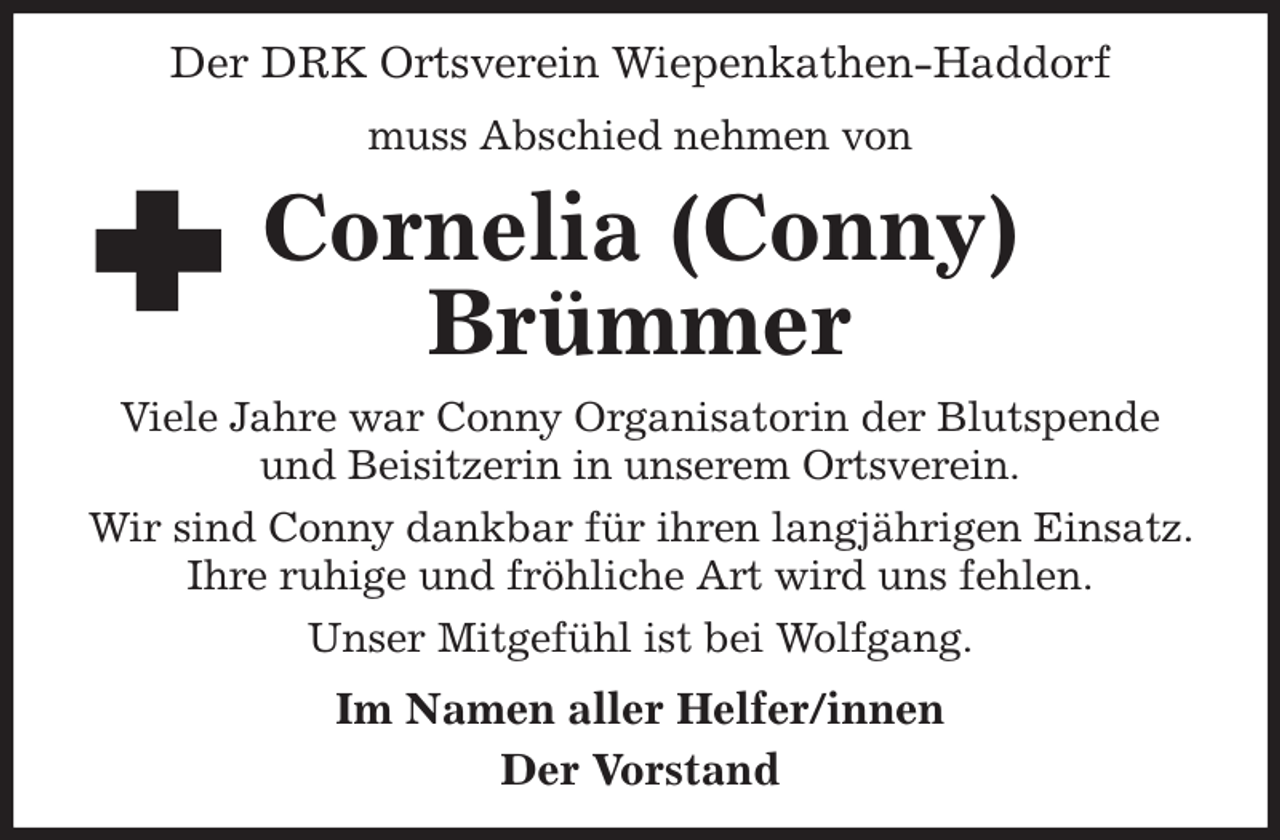 <p>Der DRK Ortsverein Wiepenkathen-Haddorf<br />muss Abschied nehmen von<br />Cornelia (Conny)<br />Brümmer<br />Viele Jahre war Conny Organisatorin der Blutspende und Beisitzerin in unserem Ortsverein.<br />Wir sind Conny dankbar für ihren langjährigen Einsatz. Ihre ruhige und fröhliche Art wird uns fehlen.<br />Unser Mitgefühl ist bei Wolfgang.<br />Im Namen aller Helfer/innen<br />Der Vorstand</p>