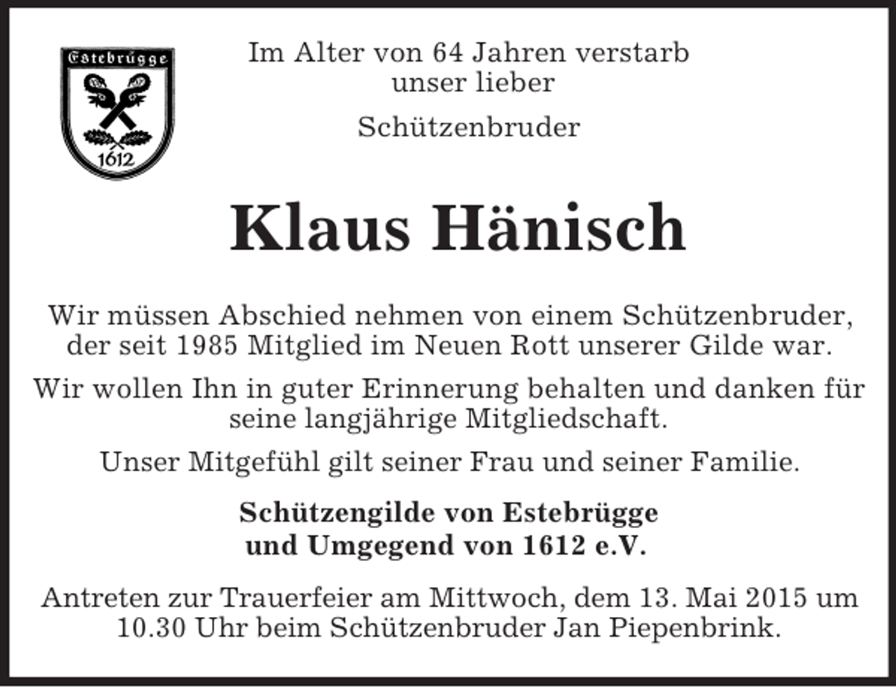 <p>Im Alter von 64 Jahren verstarb<br />unser lieber<br />Schützenbruder<br />Klaus Hänisch</p><p>Wir müssen Abschied nehmen von einem Schützenbruder, der seit 1985 Mitglied im Neuen Rott unserer Gilde war.<br />Wir wollen Ihn in guter Erinnerung behalten und danken für seine langjährige Mitgliedschaft.<br />Unser Mitgefühl gilt seiner Frau und seiner Familie.<br />Schützengilde von Estebrügge<br />und Umgegend von 1612 e.V.</p><p>Antreten zur Trauerfeier am Mittwoch, dem 13. Mai 2015 um 10.30 Uhr beim Schützenbruder Jan Piepenbrink.</p>