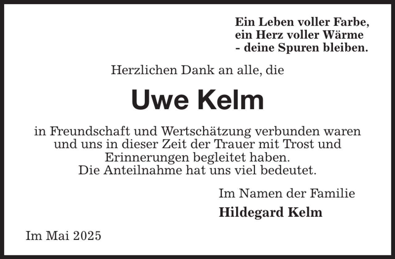 <p>Ein Leben voller Farbe,<br />ein Herz voller Wärme<br />- deine Spuren bleiben.<br />Herzlichen Dank an alle, die<br />Uwe Kelm<br />in Freundschaft und Wertschätzung verbunden waren<br />und uns in dieser Zeit der Trauer mit Trost und<br />Erinnerungen begleitet haben.<br />Die Anteilnahme hat uns viel bedeutet.<br />Im Namen der Familie<br />Hildegard Kelm<br />Im Mai 2025</p>