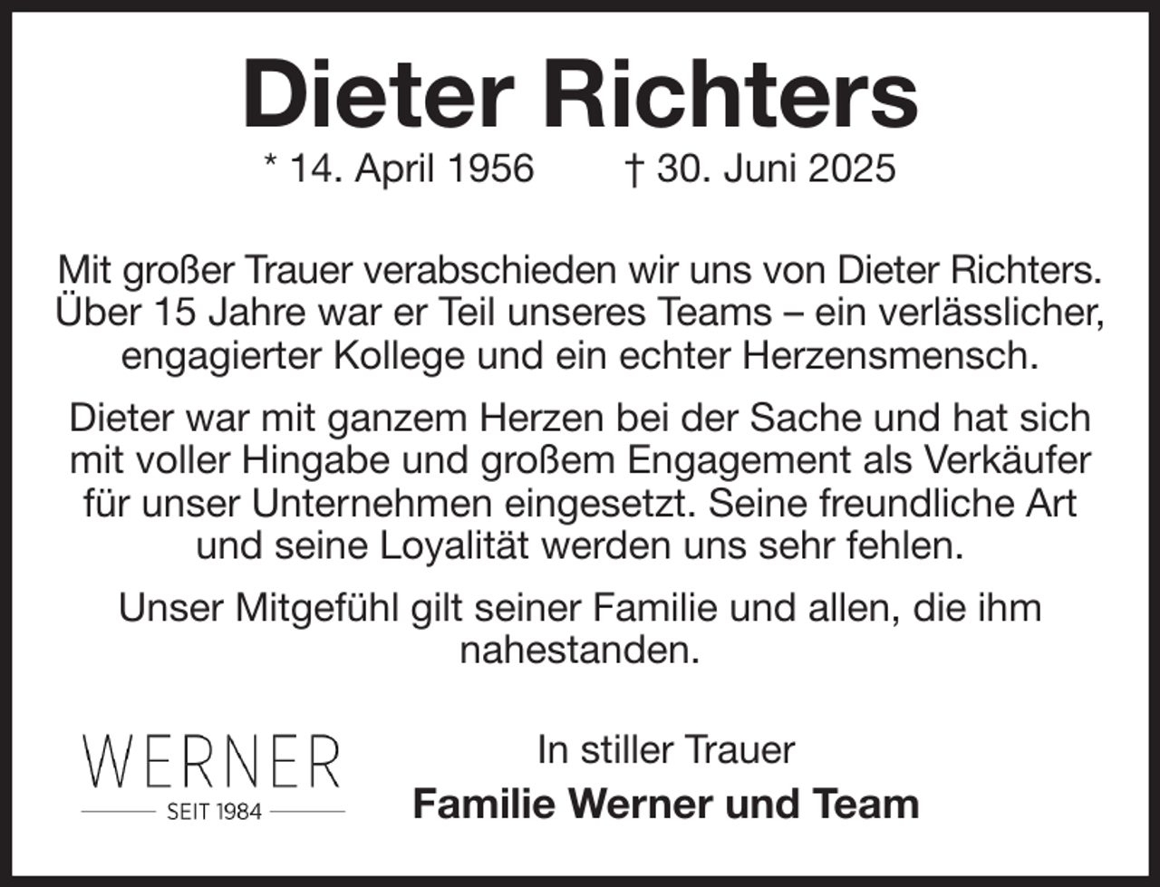 <p>Dieter Richters<br />* 14. April 1956 † 30. Juni 2025<br />Mit großer Trauer verabschieden wir uns von Dieter Richters.<br />Über 15 Jahre war er Teil unseres Teams - ein verlässlicher, engagierter Kollege und ein echter Herzensmensch.<br />Dieter war mit ganzem Herzen bei der Sache und hat sich mit voller Hingabe und großem Engagement als Verkäufer für unser Unternehmen eingesetzt. Seine freundliche Art und seine Loyalität werden uns sehr fehlen.<br />Unser Mitgefühl gilt seiner Familie und allen, die ihm<br />nahestanden.<br />In stiller Trauer<br />Familie Werner und Team</p>