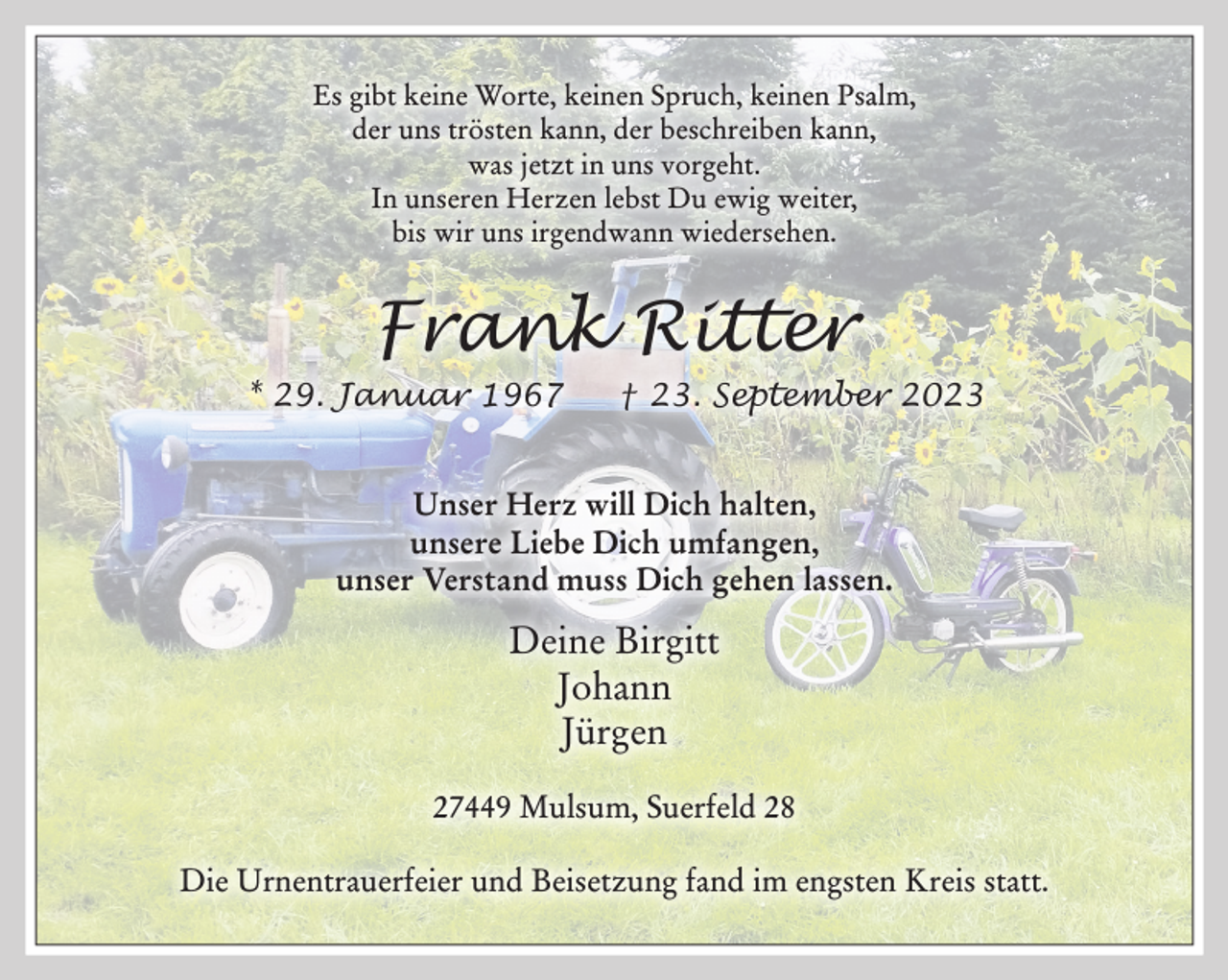 <p>Es gibt keine Worte, keinen Spruch, keinen Psalm,<br />der uns trösten kann, der beschreiben kann,<br />was jetzt in uns vorgeht.<br />In unseren Herzen lebst Du ewig weiter,<br />bis wir uns irgendwann wiedersehen.<br />Frank Ritter<br />* 29. Januar 1967 † 23. September 2023<br />Unser Herz will Dich halten,<br />unsere Liebe Dich umfangen,<br />unser Verstand muss Dich gehen lassen.<br />Deine Birgitt<br />Johann<br />Jürgen<br />27449 Mulsum, Suerfeld 28<br />Die Urnentrauerfeier und Beisetzung fand im engsten Kreis statt.</p>