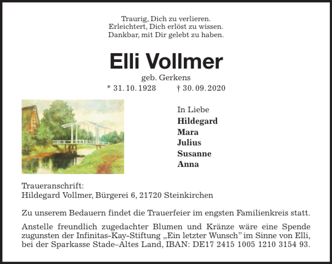 <p>Traurig, Dich zu verlieren.<br />Erleichtert, Dich erlöst zu wissen.<br />Dankbar, mit Dir gelebt zu haben.<br />Elli Vollmer<br />geb. Gerkens<br />* 31. 10. 1928 † 30. 09. 2020<br />In Liebe<br />Hildegard<br />Mara<br />Julius<br />Susanne<br />Anna<br />Traueranschrift:<br />Hildegard Vollmer, Bürgerei 6, 21720 Steinkirchen</p>
<p>Zu unserem Bedauern findet die Trauerfeier im engsten Familienkreis statt.<br />Anstelle freundlich zugedachter Blumen und Kränze wäre eine Spende<br />zugunsten der Infinitas-Kay-Stiftung „Ein letzter Wunsch” im Sinne von Elli,<br />bei der Sparkasse Stade-Altes Land, IBAN: DE17 2415 1005 1210 3154 93.</p>