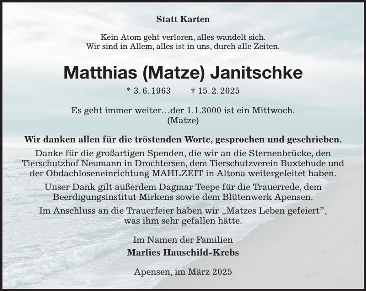 <p>Statt Karten<br />Kein Atom geht verloren, alles wandelt sich.<br />Wir sind in Allem, alles ist in uns, durch alle Zeiten.<br />Matthias (Matze) Janitschke<br />* 3. 6. 1963 † 15. 2. 2025</p><p>Es geht immer weiter…der 1.1.3000 ist ein Mittwoch.<br />(Matze)<br />Wir danken allen für die tröstenden Worte, gesprochen und geschrieben.<br />Danke für die großartigen Spenden, die wir an die Sternenbrücke, den<br />Tierschutzhof Neumann in Drochtersen, dem Tierschutzverein Buxtehude und<br />der Obdachloseneinrichtung MAHLZEIT in Altona weitergeleitet haben.<br />Unser Dank gilt außerdem Dagmar Teepe für die Trauerrede, dem<br />Beerdigungsinstitut Mirkens sowie dem Blütenwerk Apensen.<br />Im Anschluss an die Trauerfeier haben wir „Matzes Leben gefeiert”,<br />was ihm sehr gefallen hätte.<br />Im Namen der Familien<br />Marlies Hauschild-Krebs<br />Apensen, im März 2025</p>