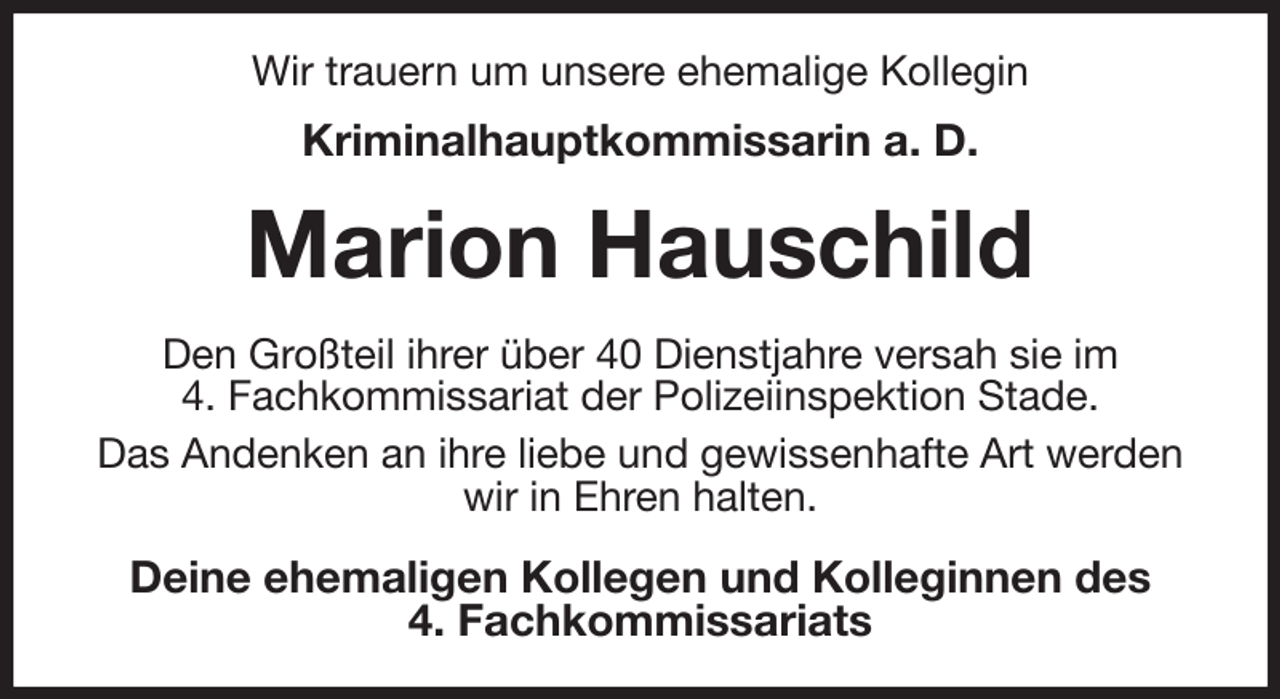 <p>Wir trauern um unsere ehemalige Kollegin<br />Kriminalhauptkommissarin a. D.<br />Marion Hauschild<br />Den Großteil ihrer über 40 Dienstjahre versah sie im<br />4. Fachkommissariat der Polizeiinspektion Stade.<br />Das Andenken an ihre liebe und gewissenhafte Art werden wir in Ehren halten.<br />Deine ehemaligen Kollegen und Kolleginnen des<br />4. Fachkommissariats</p>