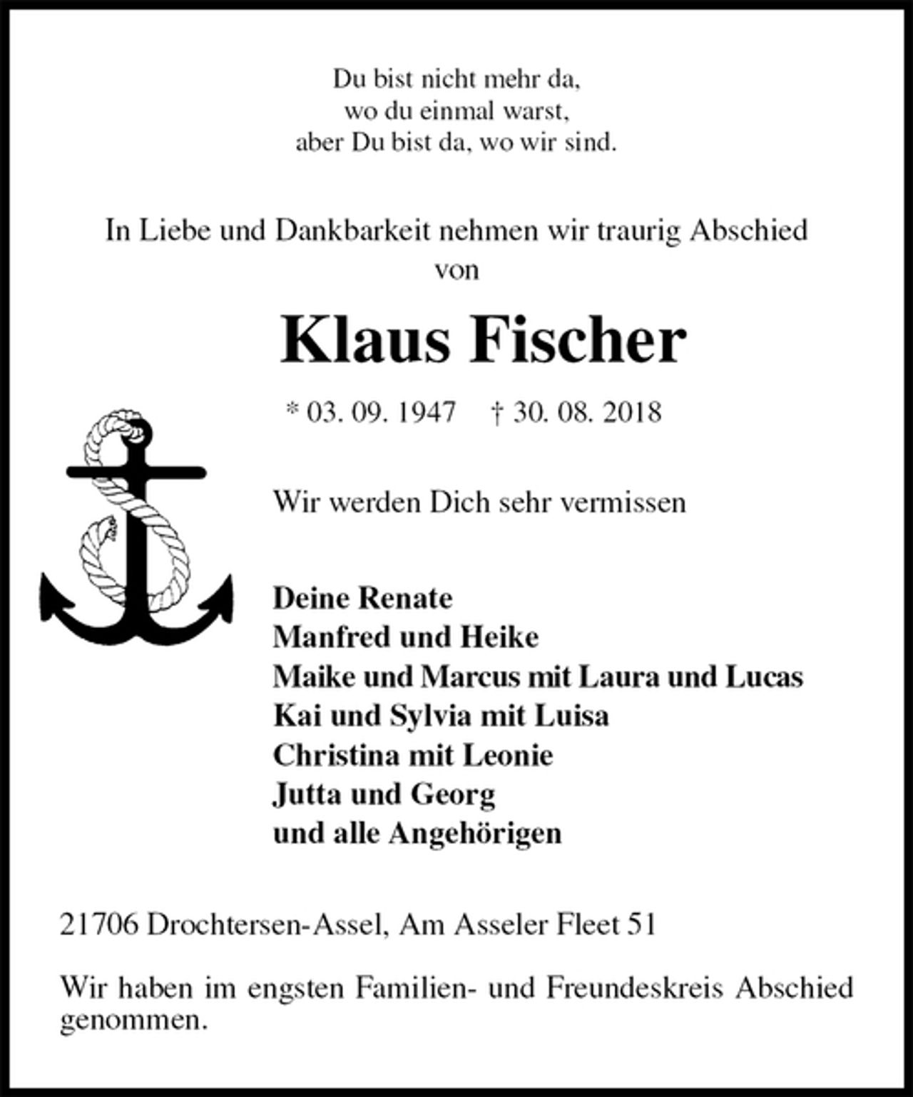 <p>Du bist nicht mehr da,<br />wo du einmal warst,<br />aber Du bist da, wo wir sind.<br />In Liebe und Dankbarkeit nehmen wir traurig Abschied<br />von<br />Klaus Fischer<br />* 03. 09. 1947 † 30. 08. 2018<br />Wir werden Dich sehr vermissen</p><p>Deine Renate<br />Manfred und Heike<br />Maike und Marcus mit Laura und Lucas<br />Kai und Sylvia mit Luisa<br />Christina mit Leonie<br />Jutta und Georg<br />und alle Angehörigen<br />21706 Drochtersen-Assel, Am Asseler Fleet 51</p><p>Wir haben im engsten Familien- und Freundeskreis Abschied genommen.</p>