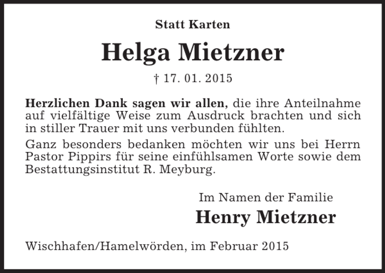 <p>Statt Karten<br />Helga Mietzner<br />† 17. 01. 2015<br />Herzlichen Dank sagen wir allen, die ihre Anteilnahme auf vielfältige Weise zum Ausdruck brachten und sich in stiller Trauer mit uns verbunden fühlten.<br />Ganz besonders bedanken möchten wir uns bei Herrn Pastor Pippirs für seine einfühlsamen Worte sowie dem Bestattungsinstitut R. Meyburg.<br />Im Namen der Familie<br />Henry Mietzner<br />Wischhafen/Hamelwörden, im Februar 2015</p>