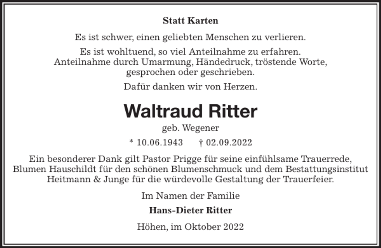 <p>Statt Karten<br />Es ist schwer, einen geliebten Menschen zu verlieren.<br />Es ist wohltuend, so viel Anteilnahme zu erfahren.<br />Anteilnahme durch Umarmung, Händedruck, tröstende Worte,<br />gesprochen oder geschrieben.<br />Dafür danken wir von Herzen.<br />Waltraud Ritter<br />geb. Wegener<br />* 10.06.1943 † 02.09.2022<br />Ein besonderer Dank gilt Pastor Prigge für seine einfühlsame Trauerrede,<br />Blumen Hauschildt für den schönen Blumenschmuck und dem Bestattungsinstitut<br />Heitmann &amp; Junge für die würdevolle Gestaltung der Trauerfeier.<br />Im Namen der Familie<br />Hans-Dieter Ritter<br />Höhen, im Oktober 2022</p>