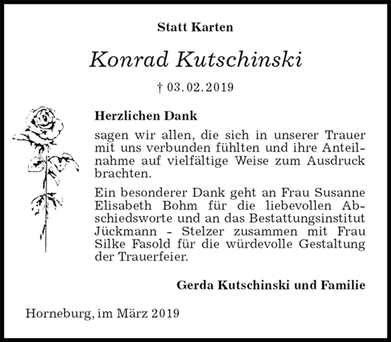 <p>Statt Karten<br />Konrad Kutschinski<br />† 03. 02. 2019<br />Herzlichen Dank<br />sagen wir allen, die sich in unserer Trauer mit uns verbunden fühlten und ihre Anteilnahme auf vielfältige Weise zum Ausdruck brachten.<br />Ein besonderer Dank geht an Frau Susanne Elisabeth Bohm für die liebevollen Abschiedsworte und an das Bestattungsinstitut Jückmann - Stelzer zusammen mit Frau<br />Silke Fasold für die würdevolle Gestaltung der Trauerfeier.<br />Gerda Kutschinski und Familie<br />Horneburg, im März 2019</p>