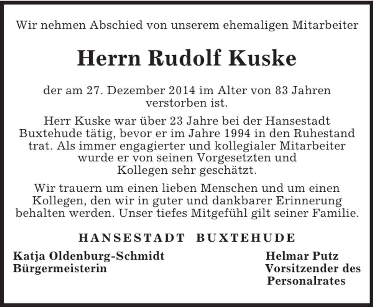 <p>Wir nehmen Abschied von unserem ehemaligen Mitarbeiter<br />Herrn Rudolf Kuske<br />der am 27. Dezember 2014 im Alter von 83 Jahren<br />verstorben ist.<br />Herr Kuske war über 23 Jahre bei der Hansestadt<br />Buxtehude tätig, bevor er im Jahre 1994 in den Ruhestand trat. Als immer engagierter und kollegialer Mitarbeiter wurde er von seinen Vorgesetzten und<br />Kollegen sehr geschätzt.<br />Wir trauern um einen lieben Menschen und um einen<br />Kollegen, den wir in guter und dankbarer Erinnerung<br />behalten werden. Unser tiefes Mitgefühl gilt seiner Familie.<br />H A N S E S T A D T B U X T E H U D E<br />Katja Oldenburg-Schmidt Helmar Putz<br />Bürgermeisterin Vorsitzender des<br />Personalrates</p>