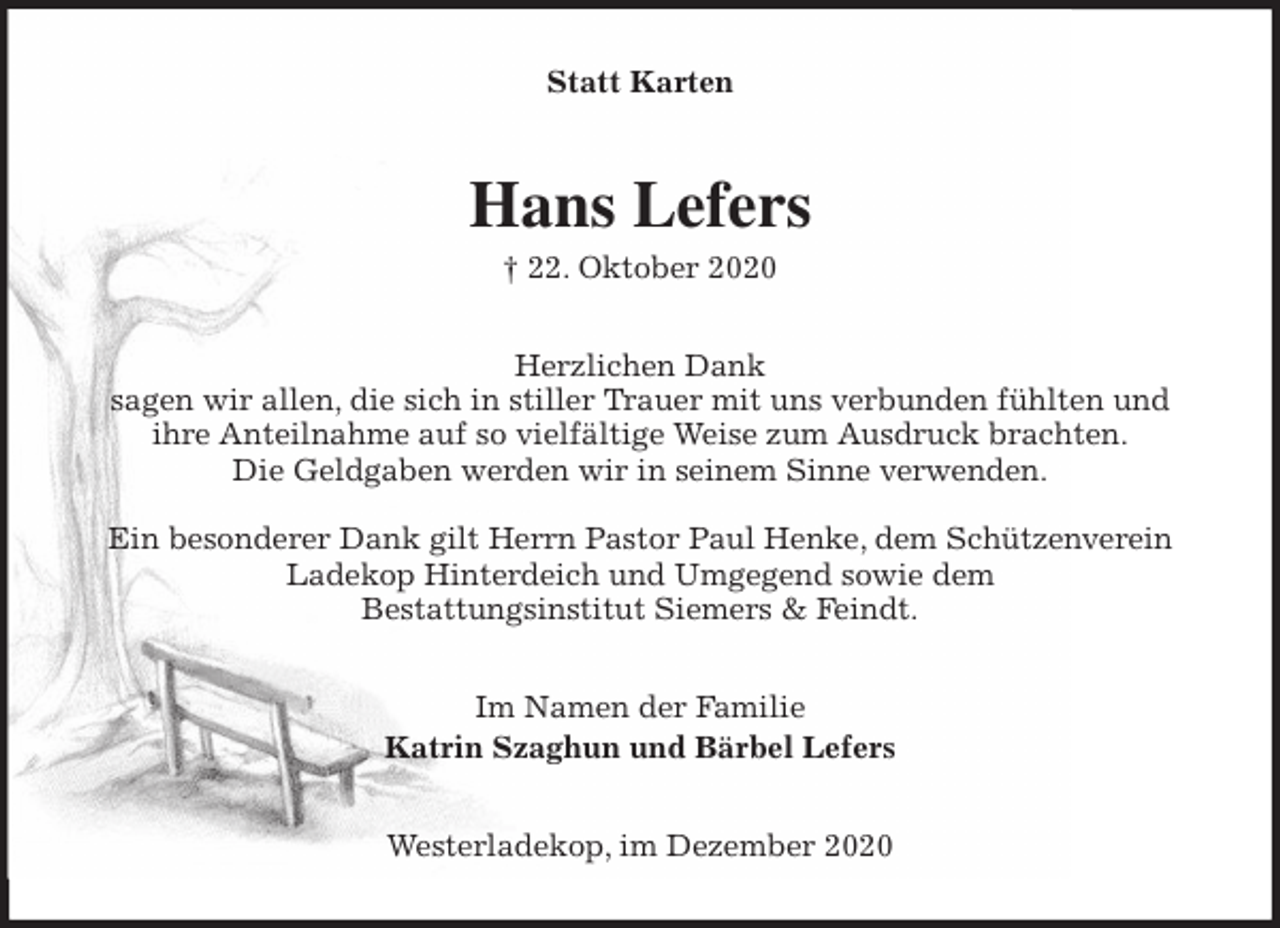 <p>Statt Karten<br />Hans Lefers<br />† 22. Oktober 2020<br />Herzlichen Dank<br />sagen wir allen, die sich in stiller Trauer mit uns verbunden fühlten und<br />ihre Anteilnahme auf so vielfältige Weise zum Ausdruck brachten.<br />Die Geldgaben werden wir in seinem Sinne verwenden.</p>
<p>Ein besonderer Dank gilt Herrn Pastor Paul Henke, dem Schützenverein Ladekop Hinterdeich und Umgegend sowie dem<br />Bestattungsinstitut Siemers &amp; Feindt.<br />Im Namen der Familie<br />Katrin Szaghun und Bärbel Lefers<br />Westerladekop, im Dezember 2020</p>