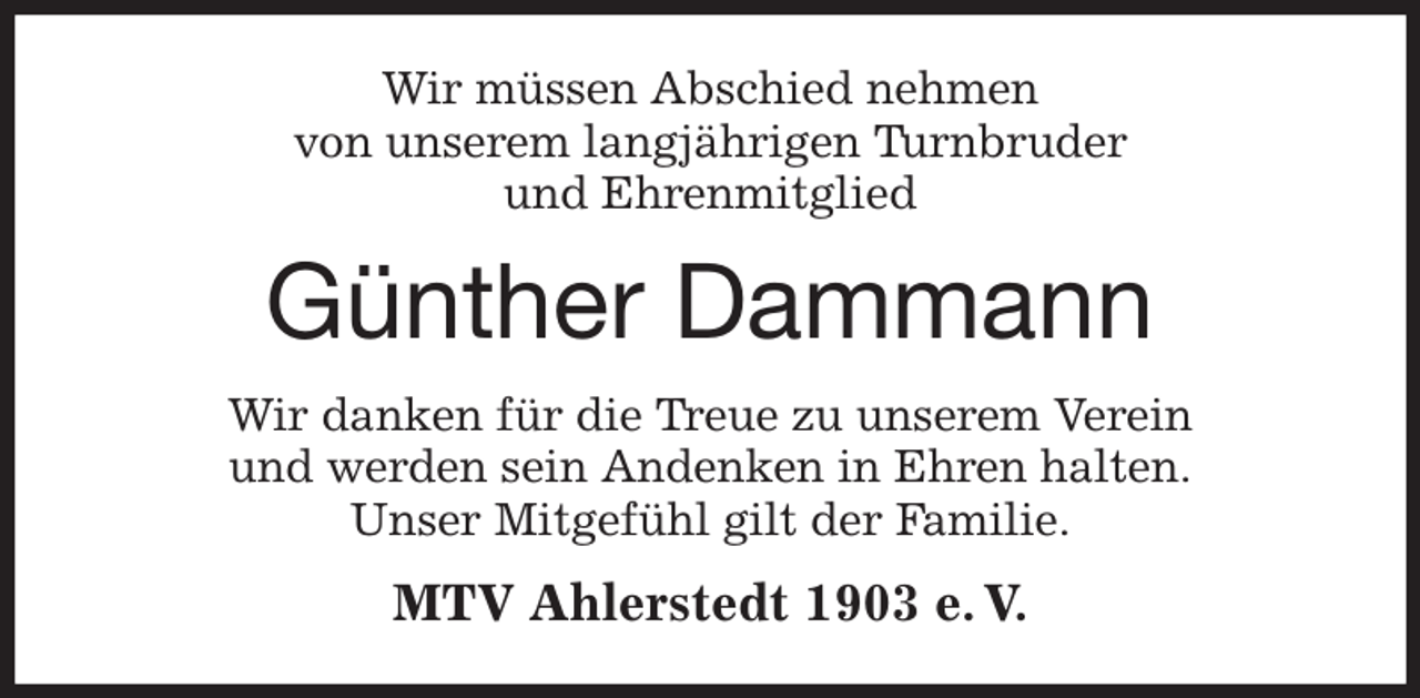 <p>Wir müssen Abschied nehmen<br />von unserem langjährigen Turnbruder<br />und Ehrenmitglied<br />Günther Dammann<br />Wir danken für die Treue zu unserem Verein<br />und werden sein Andenken in Ehren halten.<br />Unser Mitgefühl gilt der Familie.<br />MTV Ahlerstedt 1903 e. V.</p>