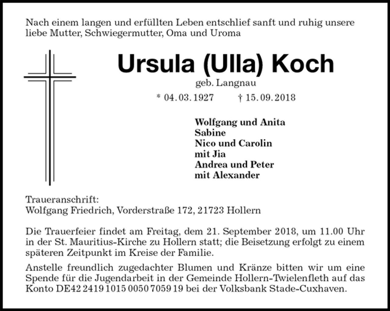 <p>Nach einem langen und erfüllten Leben entschlief sanft und ruhig unsere liebe Mutter, Schwiegermutter, Oma und Uroma<br />Ursula (Ulla) Koch<br />geb. Langnau<br />* 04. 03. 1927 † 15. 09. 2018<br />Wolfgang und Anita<br />Sabine<br />Nico und Carolin<br />mit Jia<br />Andrea und Peter<br />mit Alexander<br />Traueranschrift:<br />Wolfgang Friedrich, Vorderstraße 172, 21723 Hollern</p>
<p>Die Trauerfeier findet am Freitag, dem 21. September 2018, um 11.00 Uhr<br />in der St. Mauritius-Kirche zu Hollern statt; die Beisetzung erfolgt zu einem<br />späteren Zeitpunkt im Kreise der Familie.<br />Anstelle freundlich zugedachter Blumen und Kränze bitten wir um eine<br />Spende für die Jugendarbeit in der Gemeinde Hollern-Twielenfleth auf das<br />Konto DE42 2419 1015 0050 7059 19 bei der Volksbank Stade-Cuxhaven.</p>