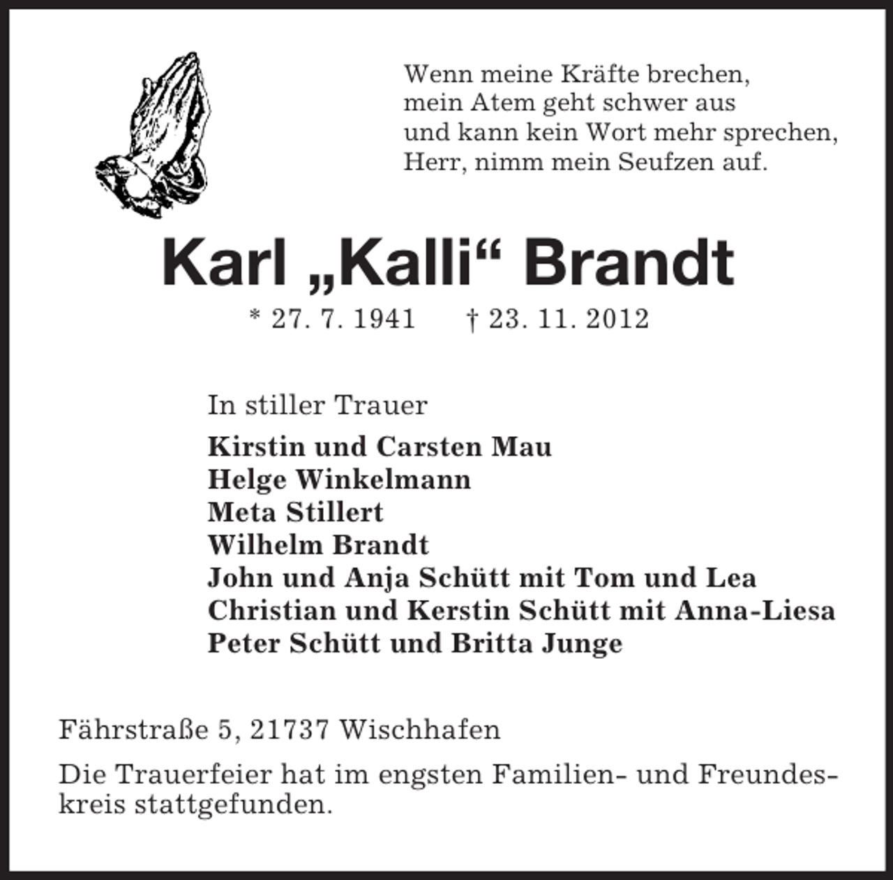 <p>Wenn meine Kräfte brechen,<br />mein Atem geht schwer aus<br />und kann kein Wort mehr sprechen,<br />Herr, nimm mein Seufzen auf.</p><p>Karl „Kalli“ Brandt<br />* 27. 7. 1941</p><p>† 23. 11. 2012</p><p>In stiller Trauer<br />Kirstin und Carsten Mau<br />Helge Winkelmann<br />Meta Stillert<br />Wilhelm Brandt<br />John und Anja Schütt mit Tom und Lea<br />Christian und Kerstin Schütt mit Anna-Liesa<br />Peter Schütt und Britta Junge<br />Fährstraße 5, 21737 Wischhafen<br />Die Trauerfeier hat im engsten Familien- und Freundeskreis stattgefunden.</p>