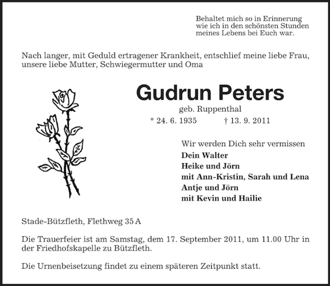<p>Behaltet mich so in Erinnerung<br />wie ich in den schönsten Stunden<br />meines Lebens bei Euch war.</p><p>Nach langer, mit Geduld ertragener Krankheit, entschlief meine liebe Frau,<br />unsere liebe Mutter, Schwiegermutter und Oma</p><p>Gudrun Peters<br />geb. Ruppenthal<br />* 24. 6. 1935<br />† 13. 9. 2011<br />Wir werden Dich sehr vermissen<br />Dein Walter<br />Heike und Jörn<br />mit Ann-Kristin, Sarah und Lena<br />Antje und Jörn<br />mit Kevin und Hailie<br />Stade-Bützfleth, Flethweg 35 A<br />Die Trauerfeier ist am Samstag, dem 17. September 2011, um 11.00 Uhr in<br />der Friedhofskapelle zu Bützfleth.<br />Die Urnenbeisetzung findet zu einem späteren Zeitpunkt statt.</p>