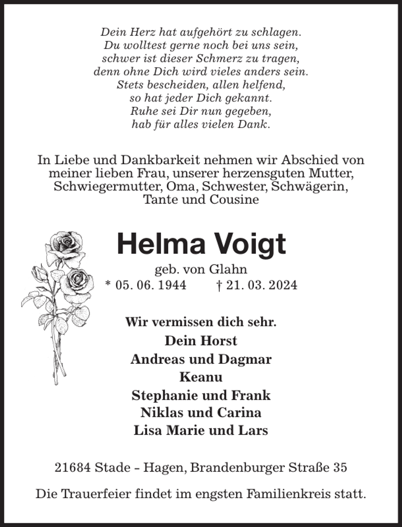 <p>Dein Herz hat aufgehört zu schlagen.<br />Du wolltest gerne noch bei uns sein,<br />schwer ist dieser Schmerz zu tragen,<br />denn ohne Dich wird vieles anders sein.<br />Stets bescheiden, allen helfend,<br />so hat jeder Dich gekannt.<br />Ruhe sei Dir nun gegeben,<br />hab für alles vielen Dank.<br />In Liebe und Dankbarkeit nehmen wir Abschied von meiner lieben Frau, unserer herzensguten Mutter, Schwiegermutter, Oma, Schwester, Schwägerin,<br />Tante und Cousine<br />Helma Voigt<br />geb. von Glahn<br />* 05. 06. 1944 † 21. 03. 2024<br />Wir vermissen dich sehr.<br />Dein Horst<br />Andreas und Dagmar<br />Keanu<br />Stephanie und Frank<br />Niklas und Carina<br />Lisa Marie und Lars<br />21684 Stade - Hagen, Brandenburger Straße 35</p><p>Die Trauerfeier findet im engsten Familienkreis statt.</p>