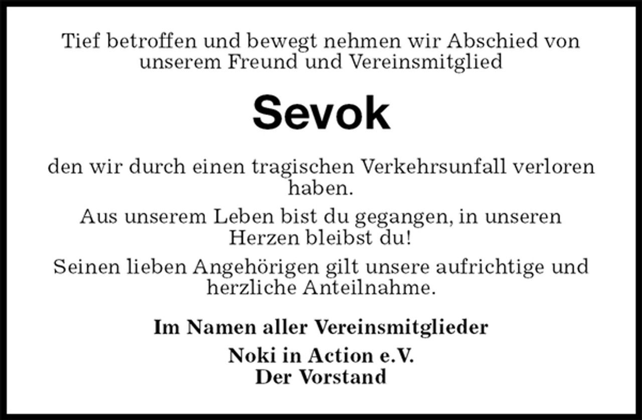 <p>Tief betroffen und bewegt nehmen wir Abschied von unserem Freund und Vereinsmitglied<br />Sevok<br />den wir durch einen tragischen Verkehrsunfall verloren haben.<br />Aus unserem Leben bist du gegangen, in unseren<br />Herzen bleibst du!<br />Seinen lieben Angehörigen gilt unsere aufrichtige und herzliche Anteilnahme.<br />Im Namen aller Vereinsmitglieder<br />Noki in Action e.V.<br />Der Vorstand</p>
