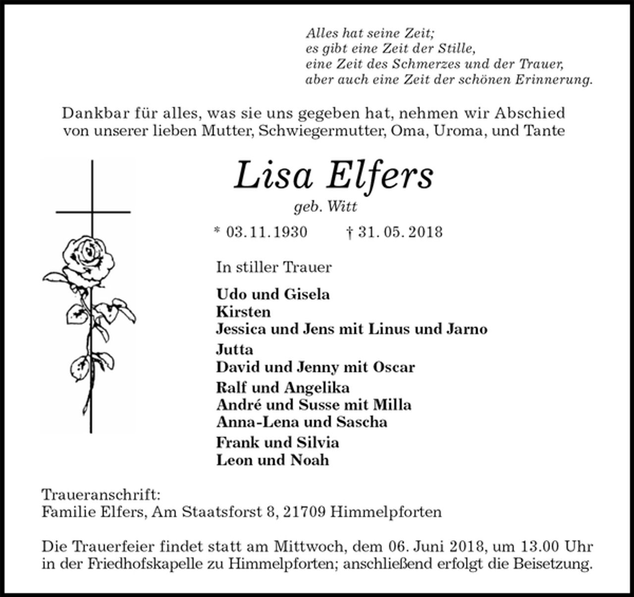 <p>Alles hat seine Zeit;<br />es gibt eine Zeit der Stille,<br />eine Zeit des Schmerzes und der Trauer,<br />aber auch eine Zeit der schönen Erinnerung.<br />Dankbar für alles, was sie uns gegeben hat, nehmen wir Abschied<br />von unserer lieben Mutter, Schwiegermutter, Oma, Uroma, und Tante<br />Lisa Elfers<br />geb. Witt<br />* 03. 11. 1930 † 31. 05. 2018<br />In stiller Trauer<br />Udo und Gisela<br />Kirsten<br />Jessica und Jens mit Linus und Jarno<br />Jutta<br />David und Jenny mit Oscar<br />Ralf und Angelika<br />André und Susse mit Milla<br />Anna-Lena und Sascha<br />Frank und Silvia<br />Leon und Noah<br />Traueranschrift:<br />Familie Elfers, Am Staatsforst 8, 21709 Himmelpforten</p><p>Die Trauerfeier findet statt am Mittwoch, dem 06. Juni 2018, um 13.00 Uhr<br />in der Friedhofskapelle zu Himmelpforten; anschließend erfolgt die Beisetzung.</p>