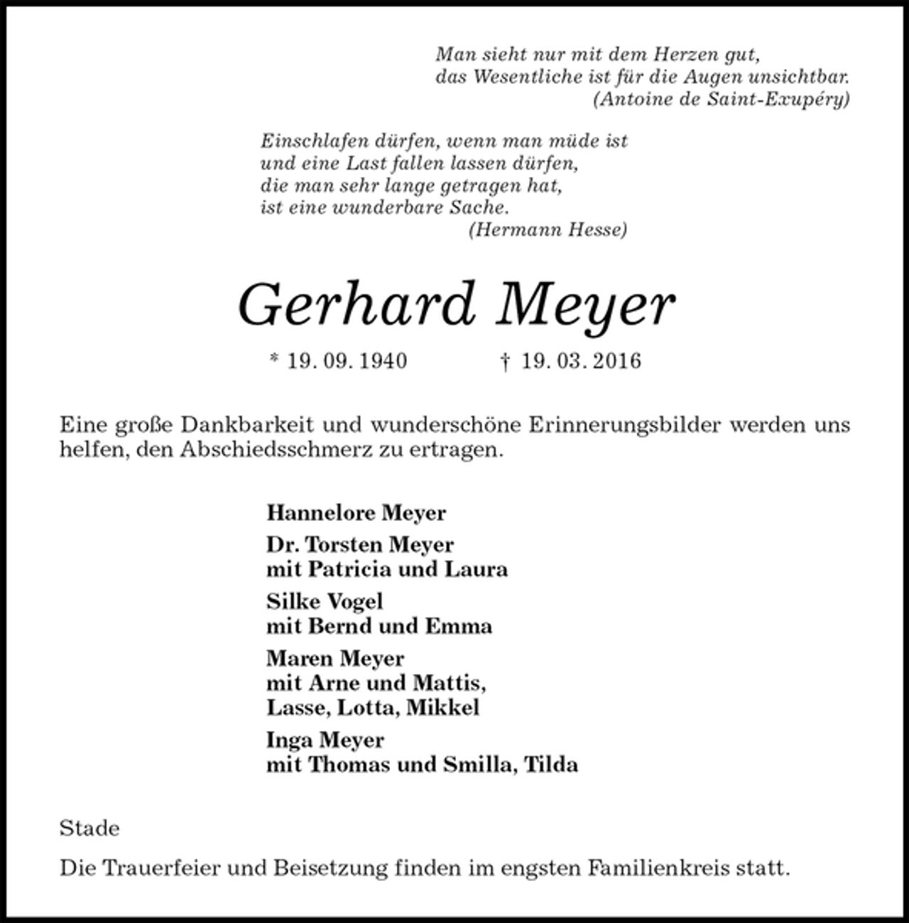 <p>Man sieht nur mit dem Herzen gut,<br />das Wesentliche ist für die Augen unsichtbar.<br />(Antoine de Saint-Exupéry)<br />Einschlafen dürfen, wenn man müde ist<br />und eine Last fallen lassen dürfen,<br />die man sehr lange getragen hat,<br />ist eine wunderbare Sache.<br />(Hermann Hesse)<br />Gerhard Meyer<br />* 19. 09. 1940 † 19. 03. 2016<br />Eine große Dankbarkeit und wunderschöne Erinnerungsbilder werden uns helfen, den Abschiedsschmerz zu ertragen.<br />Hannelore Meyer<br />Dr. Torsten Meyer<br />mit Patricia und Laura<br />Silke Vogel<br />mit Bernd und Emma<br />Maren Meyer<br />mit Arne und Mattis,<br />Lasse, Lotta, Mikkel<br />Inga Meyer<br />mit Thomas und Smilla, Tilda<br />Stade<br />Die Trauerfeier und Beisetzung finden im engsten Familienkreis statt.</p>
