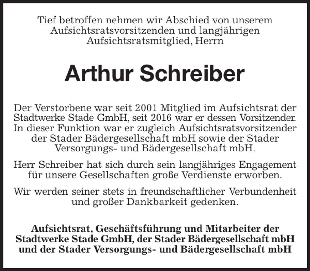 <p>Tief betroffen nehmen wir Abschied von unserem<br />Aufsichtsratsvorsitzenden und langjährigen<br />Aufsichtsratsmitglied, Herrn<br />Arthur Schreiber<br />Aufsichtsrat, Geschäftsführung und Mitarbeiter der<br />Stadtwerke Stade GmbH, der Stader Bädergesellschaft mbH<br />und der Stader Versorgungs- und Bädergesellschaft mbH<br />Der Verstorbene war seit 2001 Mitglied im Aufsichtsrat der Stadtwerke Stade GmbH, seit 2016 war er dessen Vorsitzender.<br />In dieser Funktion war er zugleich Aufsichtsratsvorsitzender<br />der Stader Bädergesellschaft mbH sowie der Stader<br />Versorgungs- und Bädergesellschaft mbH.<br />Herr Schreiber hat sich durch sein langjähriges Engagement<br />für unsere Gesellschaften große Verdienste erworben.<br />Wir werden seiner stets in freundschaftlicher Verbundenheit<br />und großer Dankbarkeit gedenken.</p>