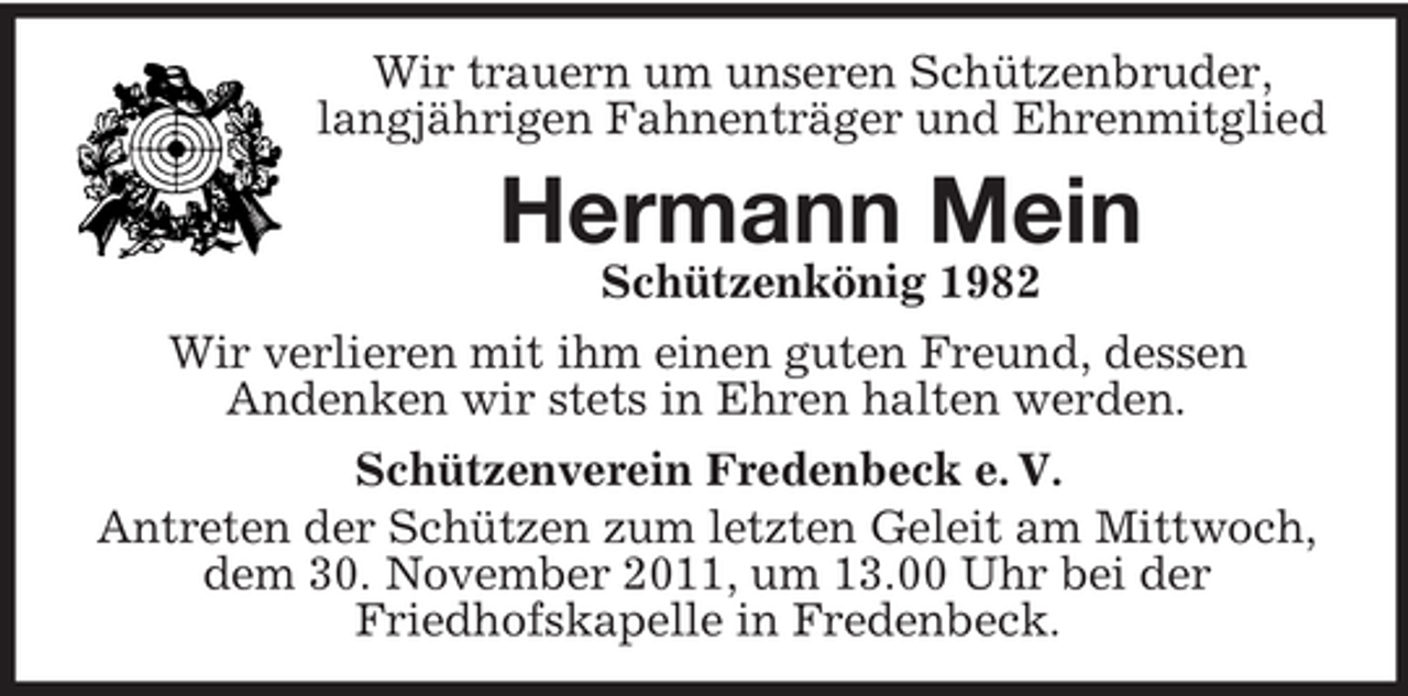 <p>Wir trauern um unseren Schützenbruder,<br />langjährigen Fahnenträger und Ehrenmitglied</p><p>Hermann Mein<br />Schützenkönig 1982<br />Wir verlieren mit ihm einen guten Freund, dessen<br />Andenken wir stets in Ehren halten werden.<br />Schützenverein Fredenbeck e. V.<br />Antreten der Schützen zum letzten Geleit am Mittwoch,<br />dem 30. November 2011, um 13.00 Uhr bei der<br />Friedhofskapelle in Fredenbeck.</p>